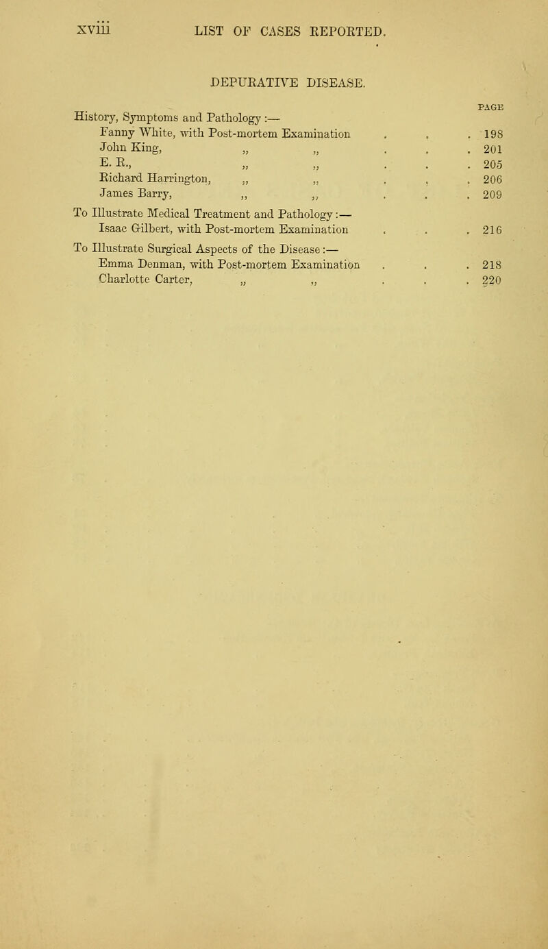 JDEPURATIVE DISEASE. PAGE History, Symptoms and Pathology :— Fanny White, with Post-mortem Examination . . .198 John King, „ t> ... 201 E.R., „ „ ... 205 Richard Harrington, „ „ . 206 James Barry, ,, „ ... 209 To Illustrate Medical Treatment and Pathology:— Isaac Grilhert, with Post-mortem Examination , . .216 To Illustrate Surgical Aspects of the Disease:— Emma Denman, with Post-mortem Examination . . . 2IS Charlotte Carter, „ „ ... 220