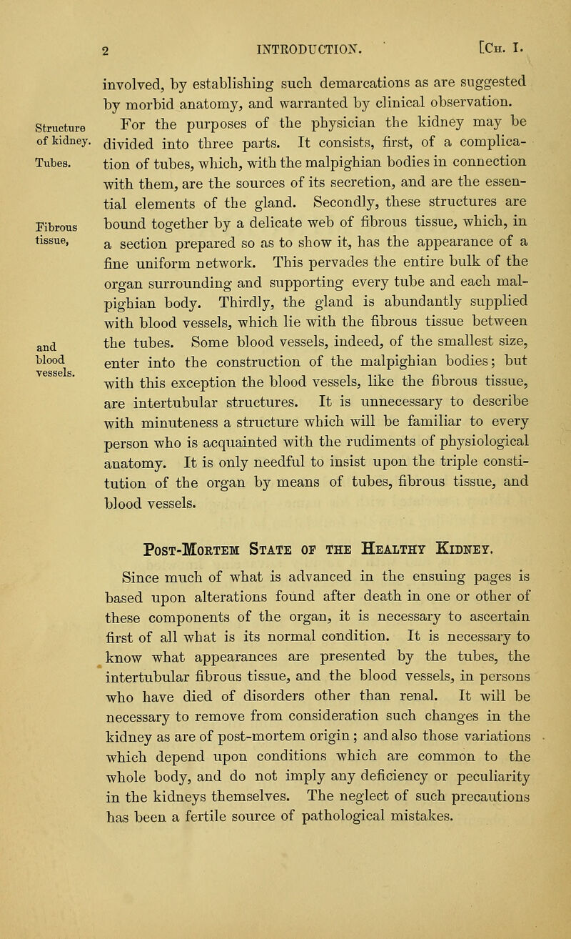 Structure of kidney. Tubes. Fibrous tissue, and blood vessels. involved, by establishing such demarcations as are suggested by morbid anatomy, and warranted by clinical observation. For the purposes of the physician the kidney may be divided into three parts. It consists, first, of a complica- tion of tubes, which, with the malpighian bodies in connection with them, are the sources of its secretion, and are the essen- tial elements of the gland. Secondly, these structures are bound together by a delicate web of fibrous tissue, which, in a section prepared so as to show it, has the appearance of a fine uniform network. This pervades the entire bulk of the organ surrounding and supporting every tube and each mal- pighian body. Thirdly, the gland is abundantly supplied with blood vessels, which lie with the fibrous tissue between the tubes. Some blood vessels, indeed, of the smallest size, enter into the construction of the malpighian bodies; but with this exception the blood vessels, like the fibrous tissue, are intertubular structures. It is unnecessary to describe with minuteness a structure which will be familiar to every person who is acquainted with the rudiments of physiological anatomy. It is only needful to insist upon the triple consti- tution of the organ by means of tubes, fibrous tissue, and blood vessels. Post-Mortem State of the Healthy Kidney. Since much of what is advanced in the ensuing pages is based upon alterations found after death in one or other of these components of the organ, it is necessary to ascertain first of all what is its normal condition. It is necessary to know what appearances are presented by the tubes, the intertubular fibrous tissue, and the blood vessels, in persons who have died of disorders other than renal. It will be necessary to remove from consideration such changes in the kidney as are of post-mortem origin; and also those variations which depend upon conditions which are common to the whole body, and do not imply any deficiency or peculiarity in the kidneys themselves. The neglect of such precautions has been a fertile source of pathological mistakes.