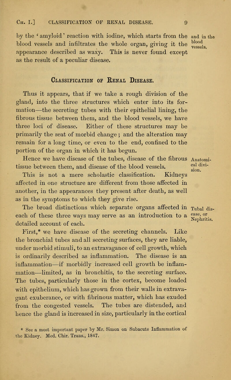 by the ' amyloid' reaction with iodine, which starts from the and in the blood vessels. blood vessels and infiltrates the whole organ, giving it the appearance described as waxy. This is never found except as the result of a peculiar disease. Classification op Renal Disease. Thus it appears, that if we take a rough division of the gland, into the three structures which enter into its for- mation—the secreting tubes with their epithelial lining, the fibrous tissue between them, and the blood vessels, we have three loci of disease. Either of these structures may be primarily the seat of morbid change ; and the alteration may remain for a long time, or even to the end, confined to the portion of the organ in which it has begun. Hence we have disease of the tubes, disease of the fibrous Anatomi- tissue between them, and disease of the blood vessels. c^ dm sion. This is not a mere scholastic classification. Kidneys affected in one structure are different from those affected in another, in the appearances they present after death, as well as in the symptoms to which they give rise. The broad distinctions which separate organs affected in Tubal dis- each of these three ways may serve as an introduction to a ??se« °.r. IN GpiiritlS. detailed account of each. First,* we have disease of the secreting channels. Like the bronchial tubes and all secreting surfaces, they are liable, under morbid stimuli, to an extravagance of cell growth, which is ordinarily described as inflammation. The disease is an inflammation—if morbidly increased cell growth be inflam- mation—limited* as in bronchitis, to the secreting surface. The tubes, particularly those in the cortex, become loaded with epithelium, which has grown from their walls in extrava- gant exuberance, or with fibrinous matter, which has exuded from the congested vessels. The tubes are distended, and hence the gland is increased in size, particularly in the cortical * See a most important paper by Mr. Simon on Subacute Inflammation of the Kidney. Med. Chir. Trans., 1847.