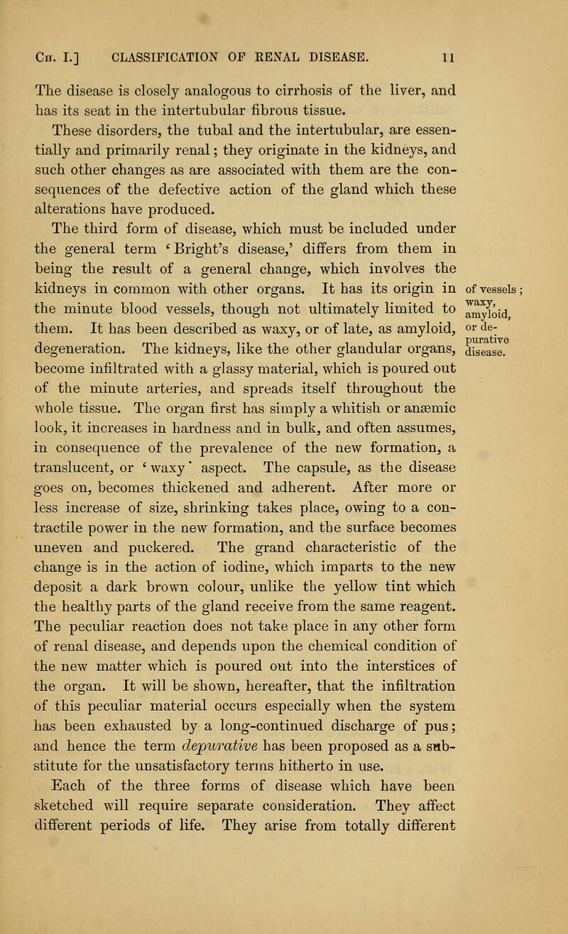 The disease is closely analogous to cirrhosis of the liver, and has its seat in the intertubular fibrous tissue. These disorders, the tubal and the intertubular, are essen- tially and primarily renal; they originate in the kidneys, and such other changes as are associated with them are the con- sequences of the defective action of the gland which these alterations have produced. The third form of disease, which must be included under the general term 'Bright's disease,' differs from them in being the result of a general change, which involves the kidneys in common with other organs. It has its origin in of vessels: the minute blood vessels, though not ultimately limited to amyloid them. It has been described as waxy, or of late, as amyloid, or de- degeneration. The kidneys, like the other glandular organs, disease, become infiltrated with a glassy material, which is poured out of the minute arteries, and spreads itself throughout the whole tissue. The organ first has simply a whitish or anaemic look, it increases in hardness and in bulk, and often assumes, in consequence of the prevalence of the new formation, a translucent, or s waxy aspect. The capsule, as the disease goes on, becomes thickened and adherent. After more or less increase of size, shrinking takes place, owing to a con- tractile power in the new formation, and the surface becomes uneven and puckered. The grand characteristic of the change is in the action of iodine, which imparts to the new deposit a dark brown colour, unlike the yellow tint which the healthy parts of the gland receive from the same reagent. The peculiar reaction does not take place in any other form of renal disease, and depends upon the chemical condition of the new matter which is poured out into the interstices of the organ. It will be shown, hereafter, that the infiltration of this peculiar material occurs especially when the system has been exhausted by a long-continued discharge of pus; and hence the term dejpurative has been proposed as a sub- stitute for the unsatisfactory terms hitherto in use. Each of the three forms of disease which have been sketched will require separate consideration. They affect different periods of life. They arise from totally different