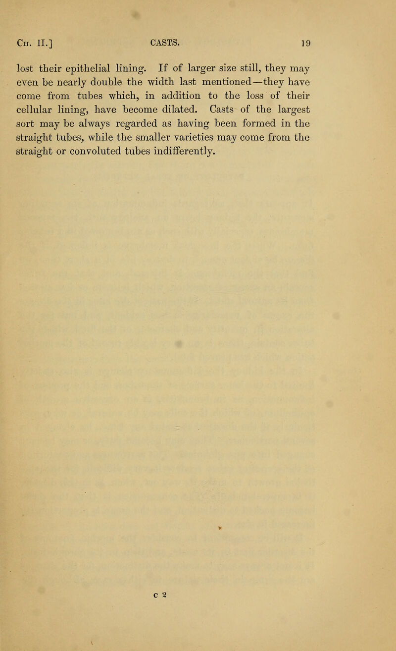 lost their epithelial lining. If of larger size still, they may even be nearly double the width last mentioned—they have come from tubes which, in addition to the loss of their cellular lining, have become dilated. Casts of the largest sort may be always regarded as having been formed in the straight tubes, while the smaller varieties may come from the straight or convoluted tubes indifferently. C 2