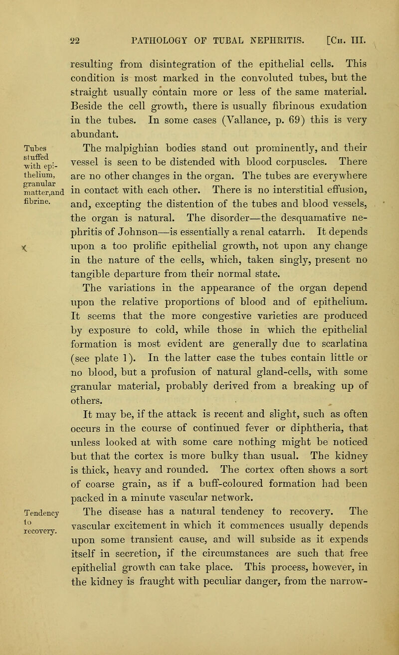 Tubes stuffed with epi- thelium, granular matter,and fibrine. Tendency to recoveiy. resulting from disintegration of the epithelial cells. This condition is most marked in the convoluted tubes, but the straight usually contain more or less of the same material. Beside the cell growth, there is usually fibrinous exudation in the tubes. In some cases (Vallance, p. 69) this is very abundant. The malpighian bodies stand out prominently, and their vessel is seen to be distended with blood corpuscles. There are no other changes in the organ. The tubes are everywhere in contact with each other. There is no interstitial effusion, and, excepting the distention of the tubes and blood vessels, the organ is natural. The disorder—the desquamative ne- phritis of Johnson—is essentially a renal catarrh. It depends upon a too prolific epithelial growth, not upon any change in the nature of the cells, which, taken singly, present no tangible departure from their normal state. The variations in the appearance of the organ depend upon the relative proportions of blood and of epithelium. It seems that the more congestive varieties are produced by exposure to cold, while those in which the epithelial formation is most evident are generally due to scarlatina (see plate 1). In the latter case the tubes contain little or no blood, but a profusion of natural gland-cells, with some granular material, probably derived from a breaking up of others. It may be, if the attack is recent and slight, such as often occurs in the course of continued fever or diphtheria, that unless looked at with some care nothing might be noticed but that the cortex is more bulky than usual. The kidney is thick, heavy and rounded. The cortex often shows a sort of coarse grain, as if a buff-coloured formation had been packed in a minute vascular network. The disease has a natural tendency to recovery. The vascular excitement in which it commences usually depends upon some transient cause, and will subside as it expends itself in secretion, if the circumstances are such that free epithelial growth can take place. This process, however, in the kidney is fraught with peculiar danger, from the narrow-