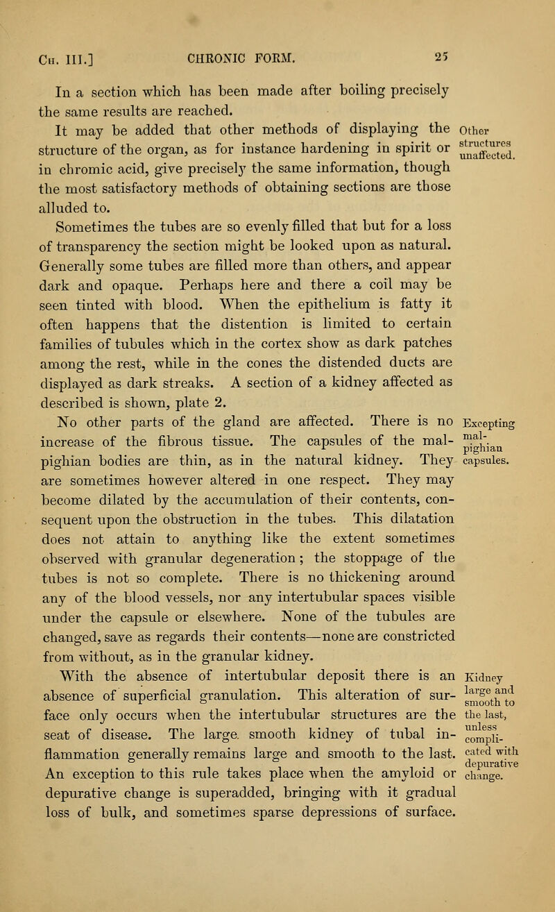 In a section which has been made after boiling precisely the same results are reached. It may be added that other methods of displaying the other structure of the organ, as for instance hardening in spirit or Jjjjjjjjj^ in chromic acid, give precisely the same information, though the most satisfactory methods of obtaining sections are those alluded to. Sometimes the tubes are so evenly filled that but for a loss of transparency the section might be looked upon as natural. Generally some tubes are filled more than others, and appear dark and opaque. Perhaps here and there a coil may be seen tinted with blood. When the epithelium is fatty it often happens that the distention is limited to certain families of tubules which in the cortex show as dark patches among the rest, while in the cones the distended ducts are displayed as dark streaks. A section of a kidney affected as described is shown, plate 2. No other parts of the gland are affected. There is no Excepting increase of the fibrous tissue. The capsules of the mal- m.al~ 1 pigman pighian bodies are thin, as in the natural kidney. They capsules, are sometimes however altered in one respect. They may become dilated by the accumulation of their contents, con- sequent upon the obstruction in the tubes. This dilatation does not attain to anything like the extent sometimes observed with granular degeneration; the stoppage of the tubes is not so complete. There is no thickening around any of the blood vessels, nor any intertubular spaces visible under the capsule or elsewhere. None of the tubules are changed, save as regards their contents—none are constricted from without, as in the granular kidney. With the absence of intertubular deposit there is an Kidney absence of superficial granulation. This alteration of sur- g^^^ face only occurs when the intertubular structures are the the last, seat of disease. The large, smooth kidney of tubal in- compii_ flammation generally remains large and smooth to the last. cated with depurative An exception to this rule takes place when the amyloid or change. depurative change is superadded, bringing with it gradual loss of bulk, and sometimes sparse depressions of surface.