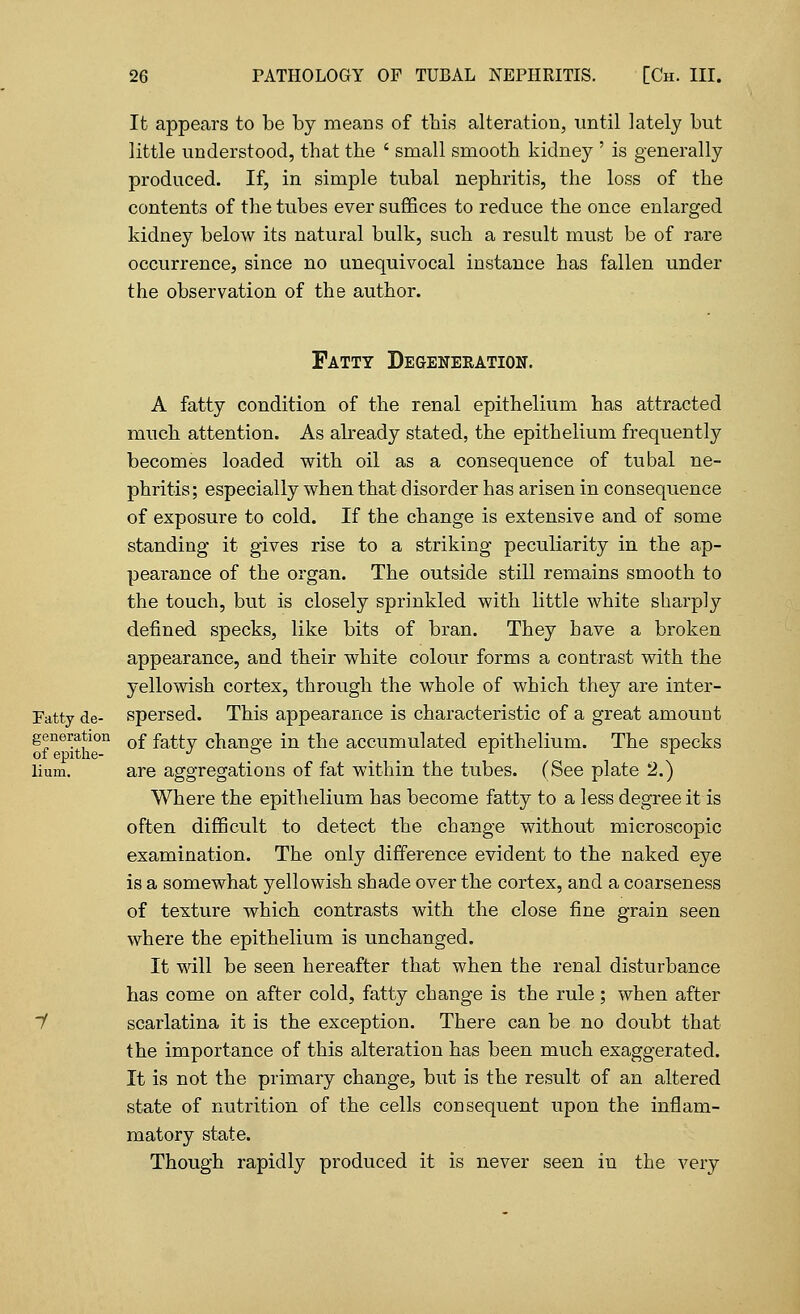 It appears to be by means of this alteration, until lately but little understood, that the ' small smooth kidney ' is generally produced. If, in simple tubal nephritis, the loss of the contents of the tubes ever suffices to reduce the once enlarged kidney below its natural bulk, such a result must be of rare occurrence, since no unequivocal instance has fallen under the observation of the author. Fatty Degeneration. A fatty condition of the renal epithelium has attracted much attention. As already stated, the epithelium frequently becomes loaded with oil as a consequence of tubal ne- phritis; especially when that disorder has arisen in consequence of exposure to cold. If the change is extensive and of some standing it gives rise to a striking peculiarity in the ap- pearance of the organ. The outside still remains smooth to the touch, but is closely sprinkled with little white sharply defined specks, like bits of bran. They have a broken appearance, and their white colour forms a contrast with the yellowish cortex, through the whole of which they are inter- Fatty de- spersed. This appearance is characteristic of a great amount generation 0f fafty change in the accumulated epithelium. The specks Hum. are aggregations of fat within the tubes. (See plate 2.) Where the epithelium has become fatty to a less degree it is often difficult to detect the change without microscopic examination. The only difference evident to the naked eye is a somewhat yellowish shade over the cortex, and a coarseness of texture which contrasts with the close fine grain seen where the epithelium is unchanged. It will be seen hereafter that when the renal disturbance has come on after cold, fatty change is the rule; when after scarlatina it is the exception. There can be no doubt that the importance of this alteration has been much exaggerated. It is not the primary change, but is the result of an altered state of nutrition of the cells consequent upon the inflam- matory state. Though rapidly produced it is never seen in the very