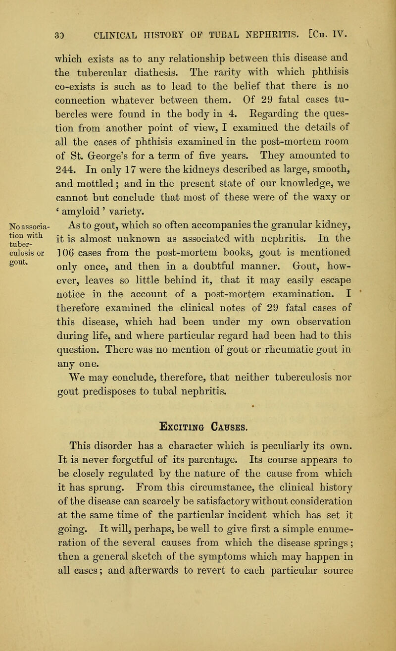 which exists as to any relationship between this disease and the tubercular diathesis. The rarity with which phthisis co-exists is such as to lead to the belief that there is no connection whatever between them. Of 29 fatal cases tu- bercles were found in the body in 4. Eegarding the ques- tion from another point of view, I examined the details of all the cases of phthisis examined in the post-mortem room of St. George's for a term of five years. They amounted to 244. In only 17 were the kidneys described as large, smooth, and mottled; and in the present state of our knowledge, we cannot but conclude that most of these were of the waxy or * amyloid' variety. Noassocia- As to gout, which so often accompanies the granular kidney, tion with ^ -g aimost unknown as associated with nephritis. In the tuber- l culosis or ] 06 cases from the post-mortem books, gout is mentioned soufc only once, and then in a doubtful manner. Grout, how- ever, leaves so little behind it, that it may easily escape notice in the account of a post-mortem examination. I therefore examined the clinical notes of 29 fatal cases of this disease, which had been under my own observation during life, and where particular regard had been had to this question. There was no mention of gout or rheumatic gout in any one. We may conclude, therefore, that neither tuberculosis nor gout predisposes to tubal nephritis. Exciting Causes. This disorder has a character which is peculiarly its own. It is never forgetful of its parentage. Its course appears to be closely regulated by the nature of the cause from which it has sprung. From this circumstance, the clinical history of the disease can scarcely be satisfactory without consideration at the same time of the particular incident which has set it going. It will, perhaps, be well to give first a simple enume- ration of the several causes from which the disease springs; then a general sketch of the symptoms which may happen in all cases; and afterwards to revert to each particular source