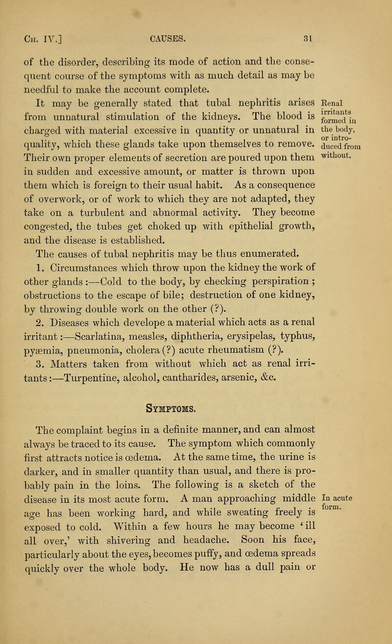 of the disorder, describing its mode of action and the conse- quent course of the symptoms with as much detail as may be needful to make the account complete. It may be generally stated that tubal nephritis arises Kenal from unnatural stimulation of the kidneys. The blood is formed hi charged with material excessive in quantity or unnatural in the body, quality, which these glands take upon themselves to remove, ^uced from Their own proper elements of secretion are poured upon them without. in sudden and excessive amount, or matter is thrown upon them which is foreign to their usual habit. As a consequence of overwork, or of work to which they are not adapted, they take on a turbulent and abnormal activity. They become congested, the tubes get choked up with epithelial growth, and the disease is established. The causes of tubal nephritis may be thus enumerated. 1. Circumstances which throw upon the kidney the work of other glands :—Cold to the body, by checking perspiration ; obstructions to the escape of bile; destruction of one kidney, by throwing double work on the other (?). 2. Diseases which develope a material which acts as a renal irritant:—Scarlatina, measles, diphtheria, erysipelas, typhus, pyaemia, pneumonia, cholera (?) acute rheumatism (?). 3. Matters taken from without which act as renal irri- tants :—Turpentine, alcohol, cantharides, arsenic, &c. Symptoms. The complaint begins in a definite manner, and can almost always be traced to its cause. The symptom which commonly first attracts notice is oedema. At the same time, the urine is darker, and in smaller quantity than usual, and there is pro- bably pain in the loins. The following is a sketch of the disease in its most acute form. A man approaching middle In acute age has been working hard, and while sweating freely is exposed to cold. Within a few hours he may become 'ill all over,' with shivering and headache. Soon his face, particularly about the eyes, becomes puffy, and oedema spreads quickly over the whole body. He now has a dull pain or