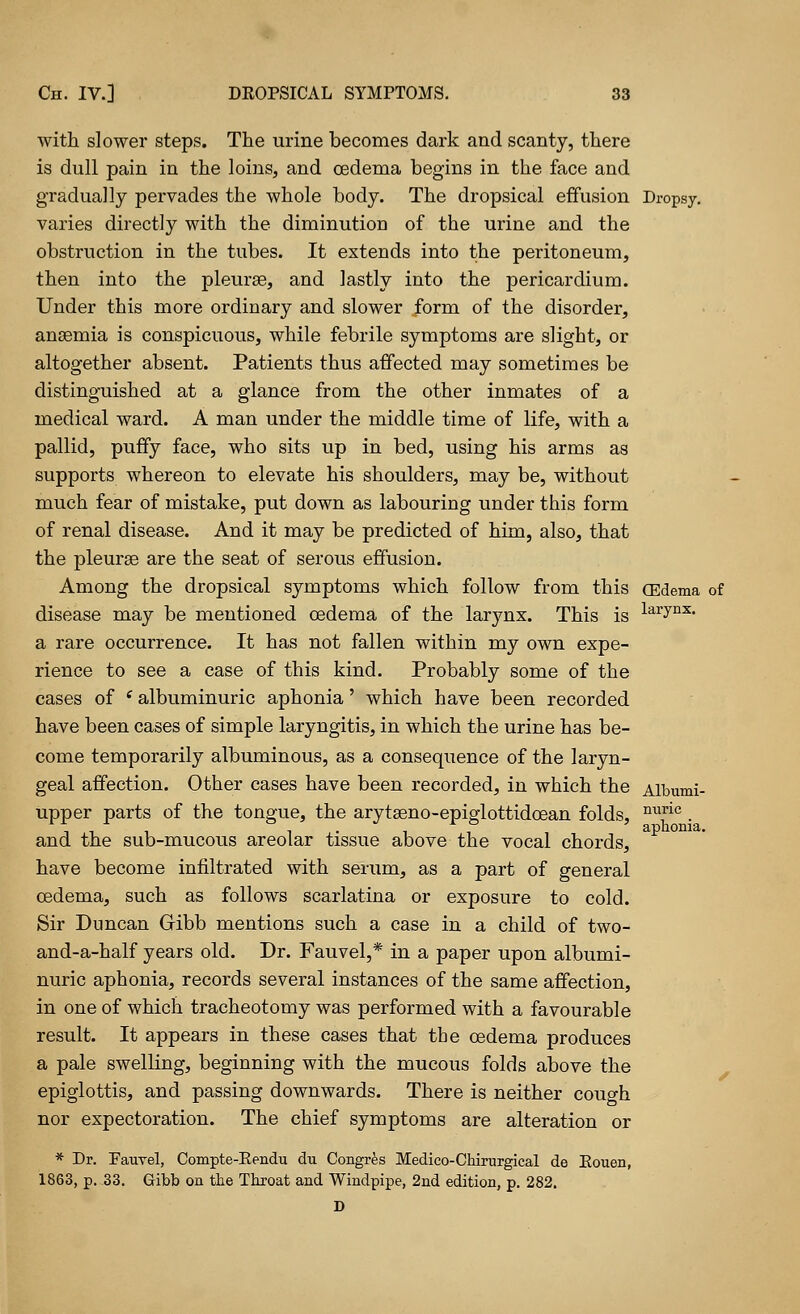 with slower steps. The urine becomes dark and scanty, there is dull pain in the loins, and oedema begins in the face and gradually pervades the whole body. The dropsical effusion Dropsy, varies directly with the diminution of the urine and the obstruction in the tubes. It extends into the peritoneum, then into the pleurae, and lastly into the pericardium. Under this more ordinary and slower form of the disorder, ansemia is conspicuous, while febrile symptoms are slight, or altogether absent. Patients thus affected may sometimes be distinguished at a glance from the other inmates of a medical ward. A man under the middle time of life, with a pallid, puffy face, who sits up in bed, using his arms as supports whereon to elevate his shoulders, may be, without much fear of mistake, put down as labouring under this form of renal disease. And it may be predicted of him, also, that the pleurae are the seat of serous effusion. Among the dropsical symptoms which follow from this (Edema of disease may be mentioned oedema of the larynx. This is laiTnx- a rare occurrence. It has not fallen within my own expe- rience to see a case of this kind. Probably some of the cases of i albuminuric aphonia' which have been recorded have been cases of simple laryngitis, in which the urine has be- come temporarily albuminous, as a consequence of the laryn- geal affection. Other cases have been recorded, in which the Albumi- upper parts of the tongue, the arytaeno-epiglottidcean folds, nuric . i • i i aphonia. and the sub-mucous areolar tissue above the vocal chords, have become infiltrated with serum, as a part of general oedema, such as follows scarlatina or exposure to cold. Sir Duncan Gribb mentions such a case in a child of two- and-a-half years old. Dr. Fauvel,* in a paper upon albumi- nuric aphonia, records several instances of the same affection, in one of which tracheotomy was performed with a favourable result. It appears in these cases that tbe oedema produces a pale swelling, beginning with the mucous folds above the epiglottis, and passing downwards. There is neither couo-h. nor expectoration. The chief symptoms are alteration or * Dr. Fauvel, Compte-Eendu du Congres Medico-Chirurgical de Eouen, 1863, p. 33. Gibb on tbe Throat and Windpipe, 2nd edition, p. 282. D