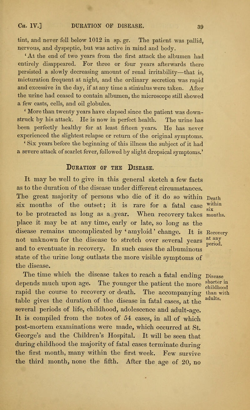 tint, and never fell below 1012 in ap. gr. The patient was pallid, nervous, and dyspeptic, but was active in mind and body. ' At the end of two years from the first attack the albumen had entirely disappeared. For three or four years afterwards there persisted a slowly decreasing amount of renal irritability—that is, micturation frequent at night, and the ordinary secretion was rapid and excessive in the day, if at any time a stimulus were taken. After the urine had ceased to contain albumen, the microscope still showed a few casts, cells, and oil globules. ' More than twenty years have elapsed since the patient was down- struck by his attack. He is now in perfect health. The urine has been perfectly healthy for at least fifteen years. He has never experienced the slightest relapse or return of the original symptoms. ' Six years before the beginning of this illness the subject of it had a severe attack of scarlet fever, followed by slight dropsical symptoms.' Duration of the Disease. It may be well to give in this general sketch a few facts as to the duration of the disease under different circumstances. The great majority of persons who die of it do so within Death six months of the outset; it is rare for a fatal case ^ltlain to be protracted as long as a year. When recovery takes months. place it may be at any time, early or late, so long as the disease remains uncomplicated by ' amyloid' change. It is Recovery not unknown for the disease to stretch over several years at any J period. and to eventuate in recovery. In such cases the albuminous state of the urine long outlasts the more visible symptoms of the disease. The time which the disease takes to reach a fatal ending Disease depends much upon age. The younger the patient the more ^^{f ^ rapid the course to recovery or death. The accompanying than with table gives the duration of the disease in fatal cases, at the adults• several periods of life, childhood, adolescence and adult-age. It is compiled from the notes of 54 cases, in all of which post-mortem examinations were made, which occurred at St. George's and the Children's Hospital. It will be seen that during childhood the majority of fatal cases terminate during the first month, many within the first week. Few survive the third month, none the fifth. After the age of 20, no