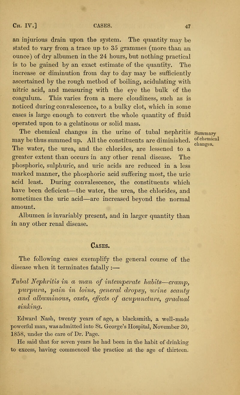 an injurious drain upon the system. The quantity may be stated to vary from a trace up to 35 grammes (more than an ounce) of dry albumen in the 24 hours, but nothing practical is to be gained by an exact estimate of the quantity. The increase or diminution from day to day may be sufficiently ascertained by the rough method of boiling, acidulating with nitric acid, and measuring with the eye the bulk of the coagulum. This varies from a mere cloudiness, such as is noticed during convalescence, to a bulky clot, which in some cases is large enough to convert the whole quantity of fluid operated upon to a gelatinous or solid mass. The chemical changes in the urine of tubal nephritis Summary may be thus summed up. All the constituents are diminished. °fchemical changes. The water, the urea, and the chlorides, are lessened to a greater extent than occurs in any other renal disease. The phosphoric, sulphuric, and uric acids are reduced in a less marked manner, the phosphoric acid suffering most, the uric acid least. During convalescence, the constituents which have been deficient—the water, the urea, the chlorides, and sometimes the uric acid—are increased beyond the normal amount. Albumen is invariably present, and in larger quantity than in any other renal disease. Cases. The following cases exemplify the general course of the disease when it terminates fatally :— Tubal Nephritis in a man of intemperate habits—cramp, purpura, pain in loins, general dropsy, urine scanty and albuminous, casts, effects of acupuncture, gradual sinking. Edward Nash, twenty years of age, a blacksmith, a well-made powerful man, was admitted into St. George's Hospital, November 30, 1858, under the care of Dr. Page. He said that for seven years he had been in the habit of drinking to excess, having commenced the practice at the age of thirteen.