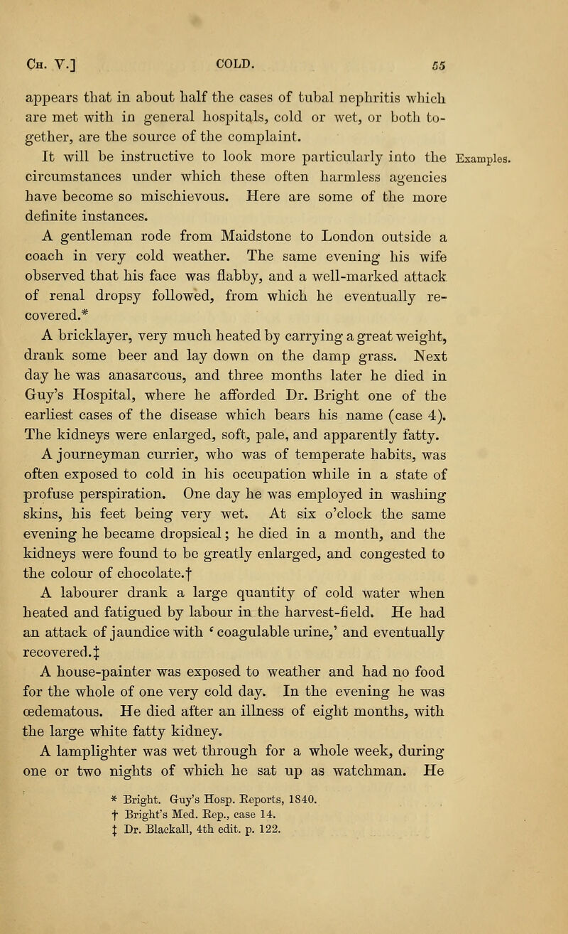 appears that in about half the cases of tubal nephritis which are met with in general hospitals, cold or wet, or both to- gether, are the source of the complaint. It will be instructive to look more particularly into the Examples. circumstances under which these often harmless agencies have become so mischievous. Here are some of the more definite instances. A gentleman rode from Maidstone to London outside a coach in very cold weather. The same evening his wife observed that his face was flabby, and a well-marked attack of renal dropsy followed, from which he eventually re- covered.* A bricklayer, very much heated by carrying a great weight, drank some beer and lay down on the damp grass. Next day he was anasarcous, and three months later he died in Guy's Hospital, where he afforded Dr. Bright one of the earliest cases of the disease which bears his name (case 4). The kidneys were enlarged, soft, pale, and apparently fatty. A journeyman currier, who was of temperate habits, was often exposed to cold in his occupation while in a state of profuse perspiration. One day he was employed in washing skins, his feet being very wet. At six o'clock the same evening he became dropsical; he died in a month, and the kidneys were found to be greatly enlarged, and congested to the colour of chocolate.f A labourer drank a large quantity of cold water when heated and fatigued by labour in the harvest-field. He had an attack of j aundice with ' coagulable urine,' and eventually recovered4 A house-painter was exposed to weather and had no food for the whole of one very cold day. In the evening he was oedematous. He died after an illness of eight months, with the large white fatty kidney. A lamplighter was wet through for a whole week, during one or two nights of which he sat up as watchman. He * Bright. Guy's Hosp. Reports, 1840. f Bright's Med. Rep., case 14. \ Dr. Blackall, 4th edit. p. 122.