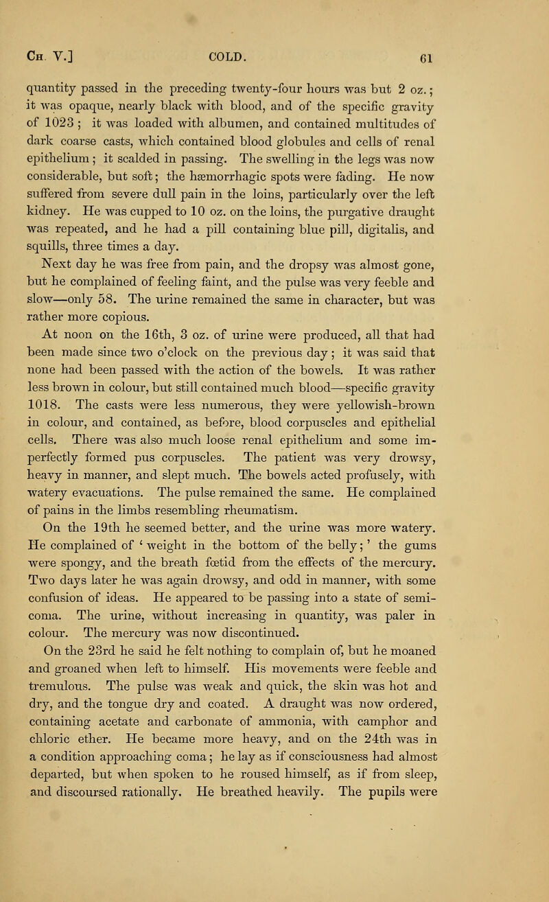 quantity passed in the preceding twenty-four hours was but 2 oz.; it was opaque, nearly black with blood, and of the specific gravity of 1023 ; it was loaded with albumen, and contained multitudes of dark coarse casts, which contained blood globules and cells of renal epithelium ; it scalded in passing. The swelling in the legs was now considerable, but soft; the hemorrhagic spots were fading. He now suffered from severe dull pain in the loins, particularly over the left kidney. He was cupped to 10 oz. on the loins, the purgative draught was repeated, and he had a pill containing blue pill, digitalis, and squills, three times a day. Next day he was free from pain, and the dropsy was almost gone, but he complained of feeling faint, and the pulse was very feeble and slow—only 58. The urine remained the same in character, but was rather more copious. At noon on the 16th, 3 oz. of urine were produced, all that had been made since two o'clock on the previous day; it was said that none had been passed with the action of the bowels. It was rather less brown in colour, but still contained much blood—specific gravity 1018. The casts were less numerous, they were yellowish-brown in colour, and contained, as before, blood corpuscles and epithelial cells. There was also much loose renal epithelium and some im- perfectly formed pus corpuscles. The patient was very drowsy, heavy in manner, and slept much. The bowels acted profusely, with watery evacuations. The pulse remained the same. He complained of pains in the limbs resembling rheumatism. On the 19th he seemed better, and the urine was more watery. He complained of ' weight in the bottom of the belly;' the gums were spongy, and the breath fetid from the effects of the mercury. Two days later he was again drowsy, and odd in manner, with some confusion of ideas. He appeared to be passing into a state of semi- coma. The urine, without increasing in quantity, was paler in colour. The mercury was now discontinued. On the 23rd he said he felt nothing to complain of, but he moaned and groaned when left to himself. His movements were feeble and tremulous. The pulse was weak and quick, the skin was hot and dry, and the tongue dry and coated. A draught was now ordered, containing acetate and carbonate of ammonia, with camphor and chloric ether. He became more heavy, and on the 24th was in a condition approaching coma; he lay as if consciousness had almost departed, but when spoken to he roused himself, as if from sleep, and discoursed rationally. He breathed heavily. The pupils were