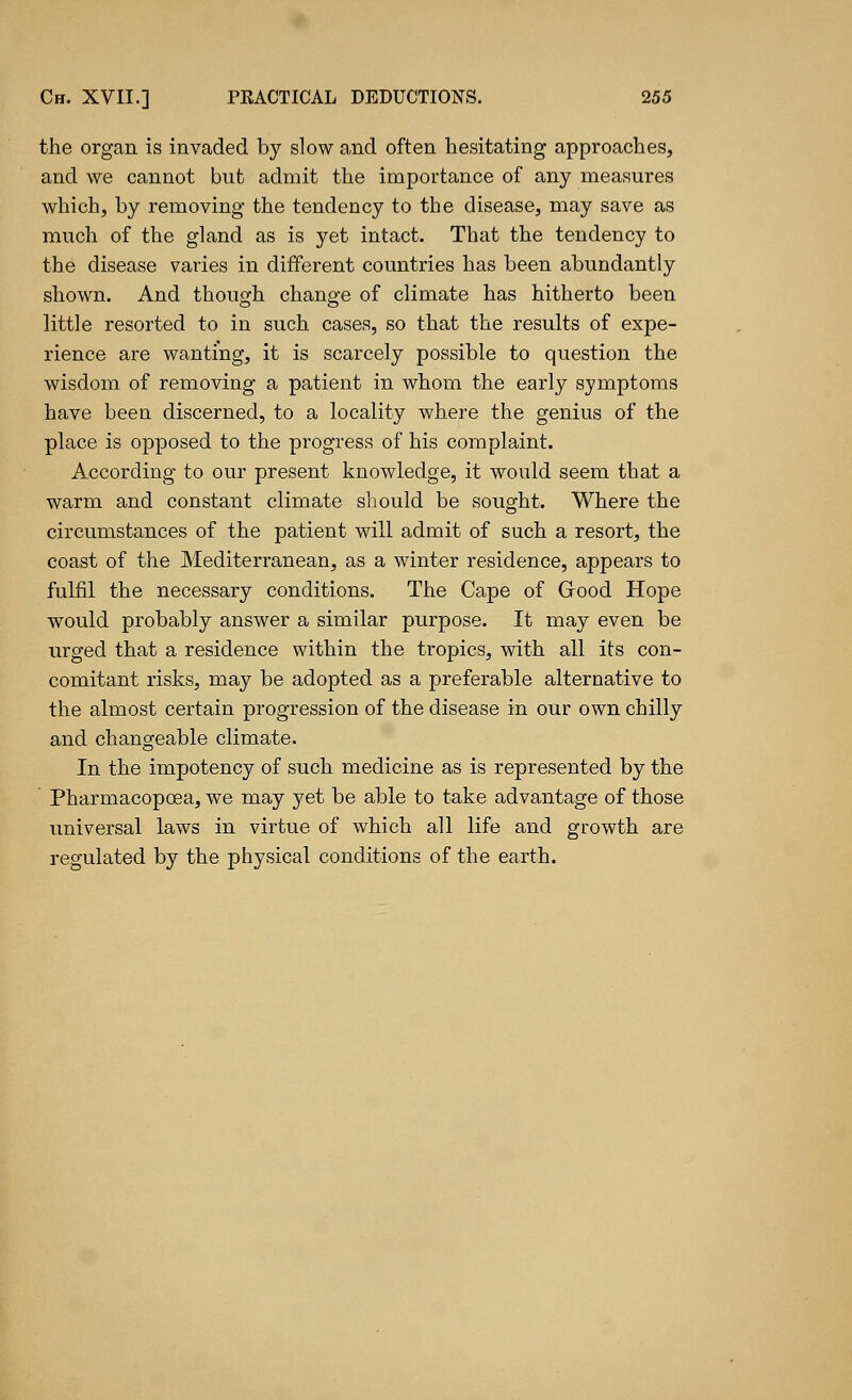 the organ is invaded by slow and often hesitating approaches, and we cannot but admit the importance of any measures which, by removing the tendency to the disease, may save as much of the gland as is yet intact. That the tendency to the disease varies in different countries has been abundantly shown. And though change of climate has hitherto been little resorted to in such cases, so that the results of expe- rience are wanting, it is scarcely possible to question the wisdom of removing a patient in whom the early symptoms have been discerned, to a locality where the genius of the place is opposed to the progress of his complaint. According to our present knowledge, it would seem that a warm and constant climate should be sought. Where the circumstances of the patient will admit of such a resort, the coast of the Mediterranean, as a winter residence, appears to fulfil the necessary conditions. The Cape of Grood Hope would probably answer a similar purpose. It may even be urged that a residence within the tropics, with all its con- comitant risks, may be adopted as a preferable alternative to the almost certain progression of the disease in our own chilly and changeable climate. In the impotency of such medicine as is represented by the Pharmacopcea, we may yet be able to take advantage of those universal laws in virtue of which all life and growth are regulated by the physical conditions of the earth.