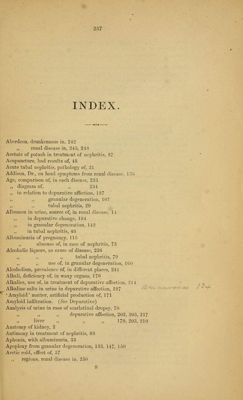 INDEX. Aberdeen, drunkenness in, 242 ,, renal disease in, 245, 248 Acetate of potash in treatment of nephritis, 87 Acupuncture, bad results of, 48 Acute tubal nephritis, pathology of, 21 Addison, Dr., on head symptoms from renal disease, 136 Age, comparison of, in each disease, 233 ,, diagram of, ,, 234 ,, in relation to depurative affection, 187 ,, ,, granular degeneration, 107 „ ,, tubal nephritis, 29 Albumen in urine, source of, in renal disease, 14 ,, in depurative change, 194 ,, in granular degeneration, 142 ,, in tubal nephritis, 46 Albuminuria of pregnancy, 115 ,, absence of, in case of nephritis, 73 Alcoholic liquors, as cause of disease, 236 ,, ,, ,, tubal nephritis, 79 ,, ,, use of, in granular degeneration, 160 Alcoholism, prevalence of, in different places, 241 Alkali, deficiency of, in waxy organs, 170 Alkalies, use of, in treatment of depurative affection, 214 - Alkaline salts in urine in depurative affection, 197 'Amyloid' matter, artificial production of, 171 Amyloid infiltration. (See Depurative) Analysis of urine in case of scarlatinal dropsy, 70 „ „ depurative affection, 202, 205, 217 ,, liver „ „ „ 170, 203, 210 Anatomy of kidney, 2 Antimony in treatment of nephritis, 88 Aphonia, with albuminuria, 33 Apoplexy from granular degeneration, 133, 147, 15Q Arctic cold, effect of, 57 ,, regions, renal disease in, 250 S