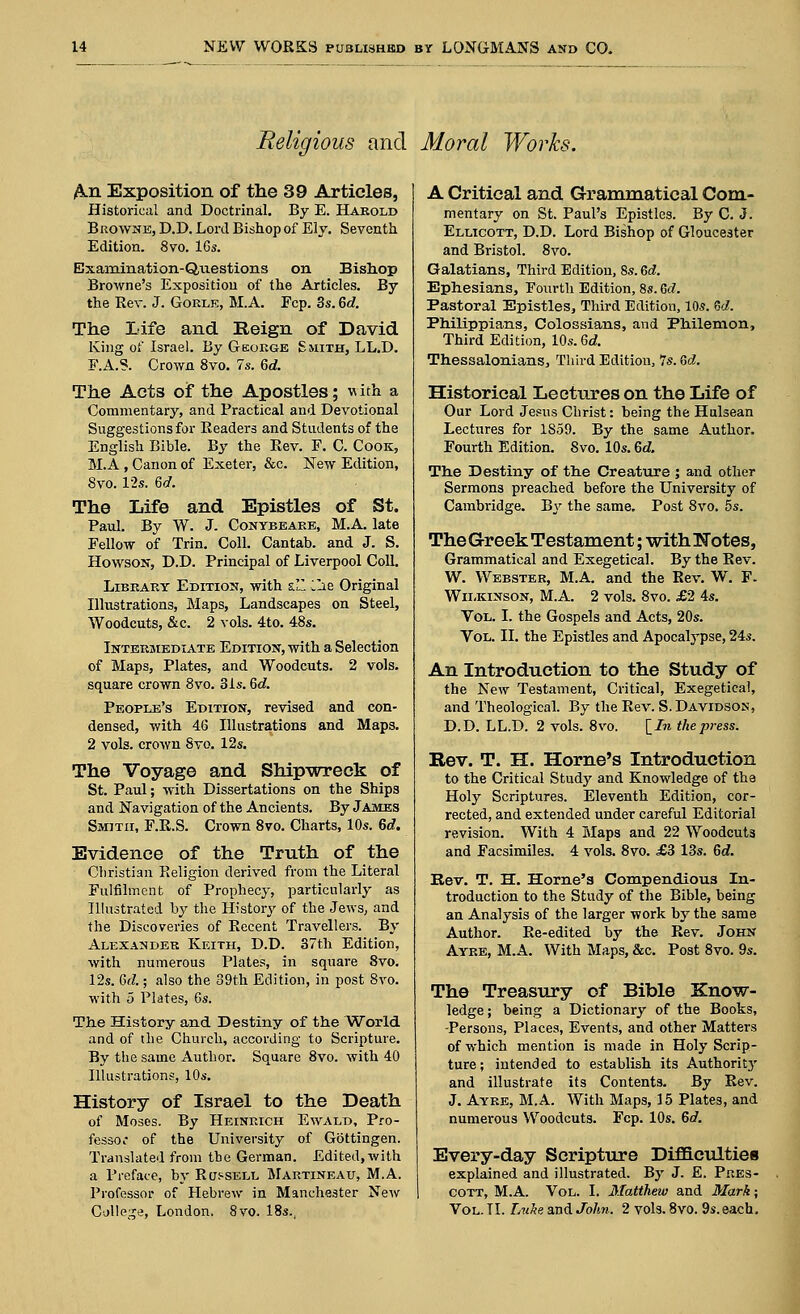 Religious and Moral Works. An Exposition of the 39 Articles, Historical and Doctrinal. By E. Harold Browne, D.D. Lord Bishop of Ely. Seventh Edition. 8vo. 16s. Examination-Questions on Bishop Browne's Exposition of the Articles. By the Rev. J. Gokle, M.A. Fcp. 3s. 6d. The Life and Reign of David King of Israel. By George Smith, LL.D. F.A.S. Crown 8vo. 7s. 6d. The Acts of the Apostles; w ith a Commentary, and Practical and Devotional Suggestions for Readers and Students of the English Bible. By the Rev. F. C. Cook, M.A , Canon of Exeter, &c. New Edition, 8vo. 12s. 6d. The Life and Epistles of St. Paul. By W. J. Conybeake, M.A. late Fellow of Trin. Coll. Cantab, and J. S. Howson, D.D. Principal of Liverpool Coll. Library Edition, with s. llie Original Illustrations, Maps, Landscapes on Steel, Woodcuts, &c. 2 vols. 4to. 48s. Intermediate Edition, with a Selection of Maps, Plates, and Woodcuts. 2 vols, square crown 8vo. 3is. 6<2. People's Edition, revised and con- densed, with 46 Illustrations and Maps. 2 vols, crown Svo. 12s. The Voyage and Shipwreck of St. Paul; with Dissertations on the Ships and Navigation of the Ancients. By James Smith, F.R.S. Crown 8vo. Charts, 10s. 6d. Evidence of the Truth of the Christian Religion derived from the Literal Fulfilment of Prophecy, particularly as Illustrated by the History of the Jews, and the Discoveries of Recent Travellers. By Alexander Keith, D.D. 37th Edition, with numerous Plates, in square Svo. 12s. Gd.; also the 39th Edition, in post 8vo. with 5 Plates, 6s. The History and Destiny of the World and of the Church, according to Scripture. By the same Author. Square 8vo. with 40 Illustrations, 10s. History of Israel to the Death of Moses. By Heinrich Ewald, Pro- fessor of the University of Gottingen. Translated from the German. Edited, with a Preface, by Russell Martineau, M.A. Professor of Hebrew in Manchester New College, London. 8vo. 18s., A Critical and Grammatical Com- mentary on St. Paul's Epistles. By C. J. Ellicott, D.D. Lord Bishop of Gloucester and Bristol. 8vo. Galatians, Third Edition, 8s. Gd. Ephesians, Fourth Edition, 8s.Gd. Pastoral Epistles, Third Edition, 10s. Gd. Philippians, Colossians, and Philemon, Third Edition, 10s. Gd. Thessalonians, Third Edition, 7s. Gd. Historical Lectures on the Life of Our Lord Jesus Christ: being the Hulsean Lectures for 1859. By the same Author. Fourth Edition. Svo. 10s. 6d. The Destiny of the Creature ; and other Sermons preached before the University of Cambridge. By the same. Post 8vo. 5s. TheGreek Testament; withNotes, Grammatical and Exegetical. By the Rev. W. Webster, M.A. and the Rev. W. F- Wilkinson, M.A. 2 vols. 8vo. £2 4s. Vol. I. the Gospels and Acts, 20s. Vol. II. the Epistles and Apocalypse, 24s. An Introduction to the Study of the New Testament, Critical, Exegetical, and Theological. By the Rev. S. Davidson, D.D. LL.D. 2 vols. 8vo. [_In the press. Rev. T. H. Home's Introduction to the Critical Study and Knowledge of the Holy Scriptures. Eleventh Edition, cor- rected, and extended under careful Editorial revision. With 4 Maps and 22 Woodcuts and Facsimiles. 4 vols. 8vo. £3 13s. Gd. Bev. T. H. Home's Compendious In- troduction to the Study of the Bible, being an Analysis of the larger work by the same Author. Re-edited by the Rev. John Ayre, M.A. With Maps, &c. Post 8vo. 9s. The Treasury of Bible Know- ledge ; being a Dictionary of the Books, -Persons, Places, Events, and other Matters of which mention is made in Holy Scrip- ture; intended to establish its Authority and illustrate its Contents. By Rev. J. Ayre, M.A. With Maps, 15 Plates, and numerous Woodcuts. Fcp. 10s. Gd. Every-day Scripture Difficulties explained and illustrated. By J. E. Pres- cott, M.A. Vol. I. Matthew and Mark; Vol. II. Luke and John. 2 vols. 8vo. 9s. each.