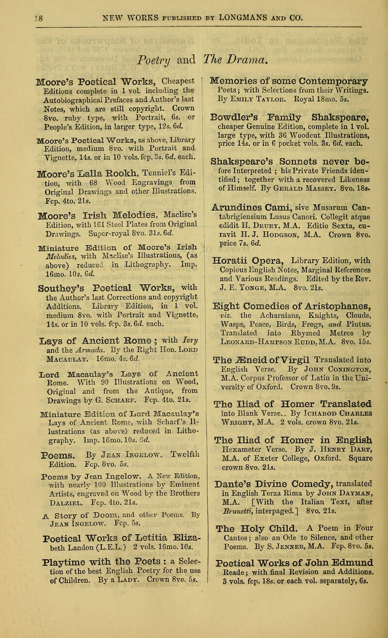 Poetry and The Drama. Moore's Poetical Works, Cheapest I Editions complete in 1 vol. including the ; Autobiographical Prefaces and Author's last ; Notes, which are still copyright. Crown j 8vo. ruby type, with Portrait, 6s. or People's Edition, in larger type, 12s. 6d. Moore's Poetical Works, as above, Library j Edition, medium 8vo. with Portrait and | Yignette, 14s. or in 10 vols. fcp. Ss. 6d. each, j Moore's Lalla Rookh, Tenniel's Edi- j tion, with 68 Wood Engravings from j Original Drawings and other Illustrations. Fcp. 4to. 21s. Moore's Irish Melodies, Maclise's Edition, with 161 Steel Plates from Original Drawings. Super-royal 8vo. 31s. 6d, Miniature Edition of Moore's Irish, j Melodies, with Maclise's Illustrations, (as above) reduced in Lithography. Imp. | 16mo. 10s. 6d. Southey's Poetical Works, with j the Author's last Corrections and copyright Additions. Library Edition, in 1 vol. medium 8vo. with Portrait and Yignette, 14s. or in 10 vols. fcp. 3s. 6d. each. Lays of Ancient Home; with Ivry and the Armada. By the Right Hon. Lord Macaulay. 16mo. 4s. 6d. Lord. Macaulay's Lays of Ancient Rome. With 90 Illustrations on Wood, Original and from the Antique, from Drawings by G. Scharf. Fcp. 4to. 21s. Miniature Edition of Lord Macaulay's Lays of Ancient Rome, with Scharf's Il- lustrations (as above) reduced in Litho- graphy. Imp. 16mo. 10s. 6d. Poems. By Jean Ingelow. Twelfth Edition. Fcp. 8vo. 5s. Poems by Jean Ingelow. A New Edition, with nearly 100 Illustrations by Eminent Artists, engraved on Wood by the Brothers Dalziel. Fcp. 4to. 21s. A Story of Doom, and other Poems. By Jean Ingelow. Fcp. 5s. Poetical Works of Letitia Eliza- beth Landon (L.E.L.) 2 vols. 16mo. 10s. Playtime with the Poets: a Selec- tion of the best English Poetry for the use of Children. By a Lady. Crown 8vo. 5s. Memories of some Contemporary Poets; with Selections from their Writings. By Emily Taylor. Royal 18mo. 5s. Bowdler's Family Shakspeare, cheaper Genuine Edition, complete in 1 vol. large type, with 36 Woodcut Illustrations, price 14s. or in 6 pocket vols. 3s. 6d. each. Shakspeare's Sonnets never be- fore interpreted ; his Private Friends iden- tified ; together with a recovered Likeness of Himself. By Gerald Massey. 8vo. 18s. Arandines Cami, sive Musarum Can- tabrigiensium Lusus Canori. Collegit atque edidit H. Drury, M.A. Editio Sexta, cu- ravit H. J. Hodgson, M.A. Crown 8vo. price 7s. 6d. Horatii Opera, Library Edition, with Copious English Notes, Marginal References and Various Readings. Edited by the Rev. J. E, Yonge, M.A. 8vo. 21s. Eight Comedies of Aristophanes, viz. the Acharnians, Knights, Clouds, Wasps, Peace, Birds, Frogs, and Plutus. Translated into Rhymed Metres by Leonard-Hampson Rudd,M.A. 8vo. 15s. The iEneid of Virgil Translated into English Verse. By John Conington, M.A. Corpus Professor of Latin in the Uni- versity of Oxford. Crown 8vo. 9s. The Iliad of Homer Translated into Blank Verse.. By Ichabod Charles Wright, M.A. 2 vols, crown 8vo. 21s. The Iliad of Homer in English Hexameter Verse. By J. Henry Dart, M.A. of Exeter College, Oxford. Square crown 8vo. 21s. Dante's Divine Comedy, translated in English Terza Rima by John Dayman, M.A. [With the Italian Text, after Brunetti, interpaged.] 8vo. 21s. The Holy Child. A Poem in Four Cantos; also an Ode to Silence, and other Poems. By S. Jenner, M.A. Fcp. 8vo. 5s. Poetical Works of John Edmund Reade; with final Revision and Additions. 3 vols. fcp. 18s. or each vol. separately, 6s.