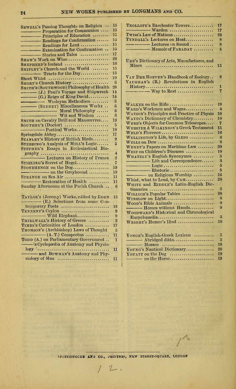 £4 Sewell's Passing Thoughts on Religion • • IB Preparation for Communion — 15 . Principles of Education 15 Readings for Confirmation 15 Readings for Lent 15 . Examination for Confirmation .. 15 Stories and Tales 17 Shaw's Work on Wine 20 Shepherd's Iceland 1G Shipley's Church and the World 15 Tracts for the Day 15 Short Whist 19 Short's Church History 3 Smith's (Southwood) Philosophy of Health 20 • (J.) Paul's Voyage and Shipwreck 14 (G.) Reign of King David 14 ,. . Wesleyan Methodism 3 (Sydney) Miscellaneous Works .. 6 Moral Philosophy 6 Wit and Wisdom 6 Smith on Cavalry Drill and Manoeuvres 19 Sotjthet's (Doctor) 5 Poetical Works 18 Springdale Abbey 17 Stanley's History of British Birds 9 Stebbing's Analysis of Mill's Logic 5 Stephen's Essays in Ecclesiastical Bio- grapby 4 —: Lectures on History of France 2 Stirling's Secret of Hegel 7 Stonehenge on the Dog 19 on the Greyhound 19 Strange on Sea Air 11 Restoration of Health 11 Sunday Afternoons at the Parish Church .. 6 Taylor's (Jeremy) Works, edited by Eden 15 (E.) Selections from some Con- temporary Poets 18 Tennent's Ceylon 9 — Wild Elephant 9 Thirlwall's History of Greece 2 Timbs's Curiosities of London 17 Thomson's (Archbishop) Laws of Thought 5 (A. T.) Conspectus 11 Todd (A.) on Parliamentary Government.. 1 's Cyclopaedia of Anatomy and Physio- logy ' 11 and Bowman's Anatomy and Phy- siology of Man 11 Trollope's Barchester Towers 17 1 Warden 17 Twiss's Law of Nations 20 Tyndall's Lectures on Heat 8 Lectures on Sound 8 Memoir of Paraday 4 Ure's Dictionary of Arts, Manufactures, and Mines 13 Van Der Hoeven's Handbook of Zoology.. 8 Vaughan's (R.) Revolutions in English History 1 Way to Rest 7 Walker on the Rifle 19 Ward's Workmen and Wages 4 Watson's Principles and Practice of Physic 10 Watts's Dictionary of Chemistry 10 Webb's Objects for Common Telescopes — 7 Webster & Wilkinson's Greek Testament 13 Weld's Florence 16 Wellington's Life, by Gleig 3 Wells on Dew 8 Wendt's Papers on Maritime Law 20 West on Children's Diseases 10 Whately's English Synonymes 5 Life and Correspondence 3 Logic 5 Rhetoric 5 on Religious Worship 16 Whist, what to Lead, by Cam 20 White and Riddle's Latin-Englisli Dic- tionaries 5 Willich's Popular Tables 20 Winslow on Light 8 Wood's Bible Animals 9 Homes without Hands 9 Woodward's Historical and Chronological Encyclopaedia 3 Wright's Homer's Iliad 18 Yonge's English-Greek Lexicon 5 Abridged ditto 5 Horace ■ 18 Young's Nautical Dictionary 20 Youatt on the Dog 19 on the Horse 19 A SPCTTISWOCDB ANO CO., i-BISTEBS, NEW STBKET-SQTJABE, LONDOJT / *-■