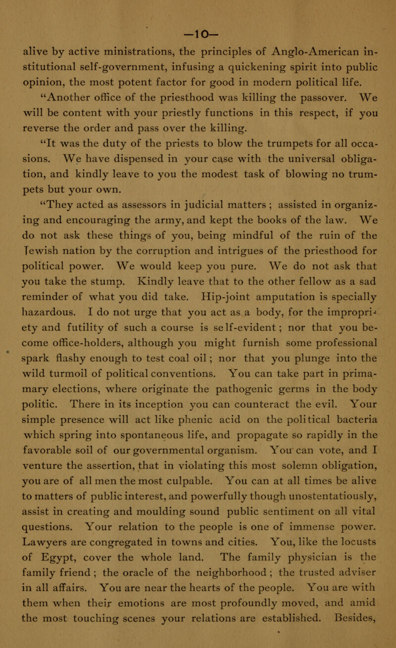 -10- alive by active ministrations, the principles of Anglo-American in- stitutional self-government, infusing a quickening spirit into public opinion, the most potent factor for good in modern political life. Another office of the priesthood was killing the passover. We will be content with your priestly functions in this respect, if you reverse the order and pass over the killing. It was the duty of the priests to blow the trumpets for all occa- sions. We have dispensed in your ca.se with the universal obliga- tion, and kindly leave to you the modest task of blowing no trum- pets but your own. They acted as assessors in judicial matters ; assisted in organiz- ing and encouraging the army, and kept the books of the law. We do not ask these things of you, being mindful of the ruin of the Tewish nation by the corruption and intrigues of the priesthood for political power. We would keep you pure. We do not ask that you take the stump. Kindly leave that to the other fellow as a sad reminder of what you did take. Hip-joint amputation is specially hazardous. I do not urge that you act as a body, for the impropri- ety and futility of such a course is self-evident; nor that you be- come office-holders, although you might furnish some professional spark flashy enough to test coal oil; nor that you plunge into the wild turmoil of political conventions. You can take part in prima- mary elections, where originate the pathogenic germs in the body politic. There in its inception you can counteract the evil. Your simple presence will act like phenic acid on the political bacteria which spring into spontaneous life, and propagate so rapidly in the favorable soil of our governmental organism. You' can vote, and I venture the assertion, that in violating this most solemn obligation, you are of all men the most culpable. You can at all times be alive to matters of public interest, and powerfully though unostentatiously, assist in creating and moulding sound public sentiment on all vital questions. Your relation to the people is one of immense power. Lawyers are congregated in towns and cities. You, like the locusts of Egypt, cover the whole land. The family physician is the family friend ; the oracle of the neighborhood ; the trusted adviser in all affairs. You are near the hearts of the people. You are with them when their emotions are most profoundly moved, and amid the most touching scenes your relations are established. Besides,