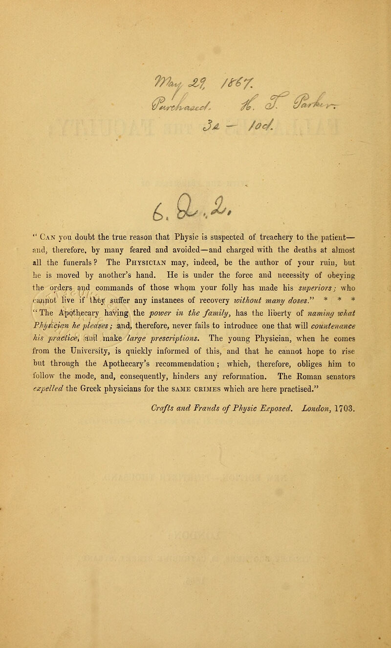 (JLJLh*/. jf. qj> &« Ja — /Oc/. 6. b^>.^'  Can you doubt the true reason that Physic is suspected of treachery to the patient— and, therefore, by many feared and avoided—and charged with the deaths at almost all the funerals ? The Physician may, indeed, be the author of your ruin, but he is moved by another's hand. He is under the force and necessity of obeying the order* and commands of those whom your folly has made his superiors; who cannot live if Ihey suffer any instances of recovery without many doses. * f .'* *  The Apothecary having the power in the family, has the liberty of naming what Physician he pleases; and, therefore, never fails to introduce one that will countenance his practice, ;aVifl make large prescriptions. The young Physician, when he comes from the University, is quickly informed of this, and that he cannot hope to rise but through the Apothecary's recommendation; which, therefore, obliges him to follow the mode, and, consequently, hinders any reformation. The Koman senators expelled the Greek physicians for the same crimes which are here practised. Crafts and Frauds of Physic Reposed. London, 1703.