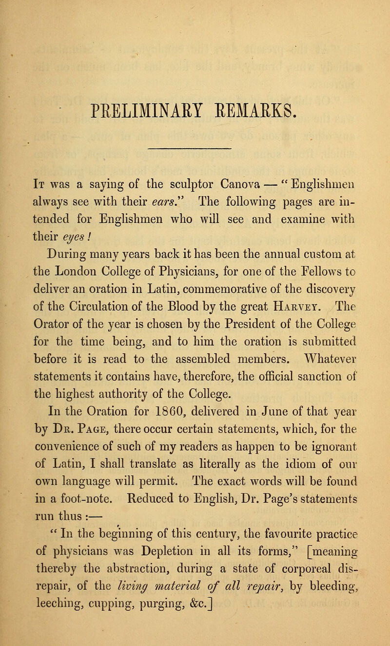 PRELIMINARY REMARKS. It was a saying of the sculptor Canova —  Englishmen always see with their ears. The following pages are in- tended for Englishmen who will see and examine with their eyes! During many years back it has been the annual custom at the London College of Physicians, for one of the Eellows to deliver an oration in Latin, commemorative of the discovery of the Circulation of the Blood by the great Harvey. The Orator of the year is chosen by the President of the College for the time being, and to him the oration is submitted before it is read to the assembled members. Whatever statements it contains have, therefore, the official sanction of the highest authority of the College. In the Oration for 1860, delivered in June of that year by Dr. Page, there occur certain statements, which, for the convenience of such of my readers as happen to be ignorant of Latin, I shall translate as literally as the idiom of our own language will permit. The exact words will be found in a foot-note. Reduced to English, Dr. Page's statements run thus :—  In the beginning of this century, the favourite practice of physicians was Depletion in all its forms, [meaning thereby the abstraction, during a state of corporeal dis- repair, of the living material of all repair, by bleeding, leeching, cupping, purging, &c]