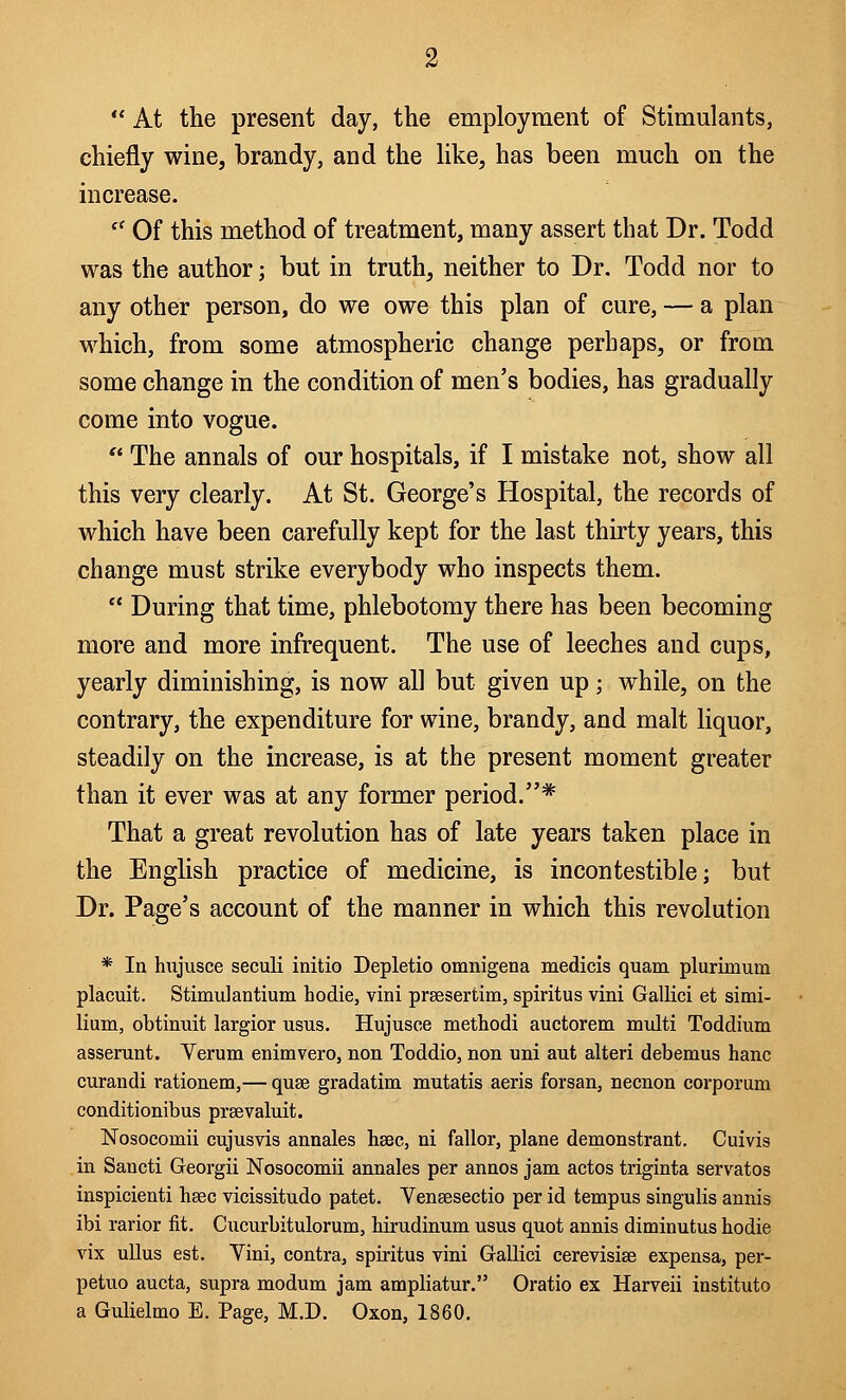  At the present day, the employment of Stimulants, chiefly wine, brandy, and the like, has been much on the increase. c< Of this method of treatment, many assert that Dr. Todd was the author; but in truth, neither to Dr. Todd nor to any other person, do we owe this plan of cure, — a plan which, from some atmospheric change perhaps, or from some change in the condition of men's bodies, has gradually come into vogue.  The annals of our hospitals, if I mistake not, show all this very clearly. At St. George's Hospital, the records of which have been carefully kept for the last thirty years, this change must strike everybody who inspects them.  During that time, phlebotomy there has been becoming more and more infrequent. The use of leeches and cups, yearly diminishing, is now all but given up; while, on the contrary, the expenditure for wine, brandy, and malt liquor, steadily on the increase, is at the present moment greater than it ever was at any former period.* That a great revolution has of late years taken place in the English practice of medicine, is incontestible; but Dr. Page's account of the manner in which this revolution * In hujusce seculi initio Depletio omnigena medicis quam plurimum placuit. Stimulantium hodie, vini prsesertim, spiritus vini Gallici et simi- lium, obtinuit largior usus. Hujusce methodi auctorem multi Toddium asserunt. Verum enimvero, non Toddio, non uni aut alteri debemus hanc curandi rationem,— quae gradatim mutatis aeris forsan, necnon corporum conditionibus prsevaluit. Nosoconiii cujusvis annales hsec, ni fallor, plane demonstrant. Cuivis in Sancti Georgii Nosocomii annales per annos jam actos triginta servatos inspicienti hsec vicissitudo patet. Vensesectio per id tempus singulis annis ibi rarior fit. Cucurbitulorum, hirudinum usus quot annis diminutus hodie vix ullus est. Vini, contra, spiritus vini Gallici cerevisise expensa, per- petuo aucta, supra modum jam ampliatur. Oratio ex Harveii institute a Gulielmo E. Page, M.D. Oxon, 1860.