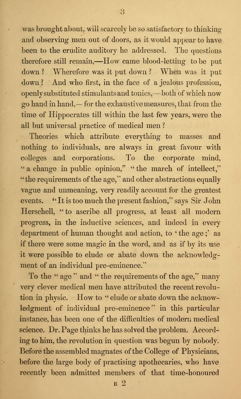 was brought about, will scarcely be so satisfactory to thinking and observing men out of doors, as it would appear to have been to the erudite auditory he addressed. The questions therefore still remain,—-How came blood-letting to be put down ? Wherefore was it put down ? When was it put down ? And who first, in the face of a jealous profession, openly substituted stimulants and tonics,-—both of which now go hand in hand,— for the exhaustive measures, that from the time of Hippocrates till within the last few years, were the all but universal practice of medical men ? Theories which attribute everything to masses and nothing to individuals, are always in great favour with colleges and corporations. To the corporate mind,  a change in public opinion,  the march of intellect, the requirements of the age, and other abstractions equally vague and unmeaning, very readily account for the greatest events.  It is too much the present fashion, says Sir John Herschell,  to ascribe all progress, at least all modern progress, in the inductive sciences, and indeed in every department of human thought and action, to ' the age;' as if there were some magic in the word, and as if by its use it were possible to elude or abate down the acknowledg- ment of an individual pre-eminence. To the  age  and  the requirements of the age, many very clever medical men have attributed the recent revolu- tion in physic. How to  elude or abate down the acknow- ledgment of individual pre-eminence in this particular instance, has been one of the difficulties of modern medical science. Dr. Page thinks he has solved the problem. Accord- ing to him, the revolution in question was begun by nobody. Before the assembled magnates of the College of Physicians, before the large body of practising apothecaries, who have recently been admitted members of that time-honoured b 2