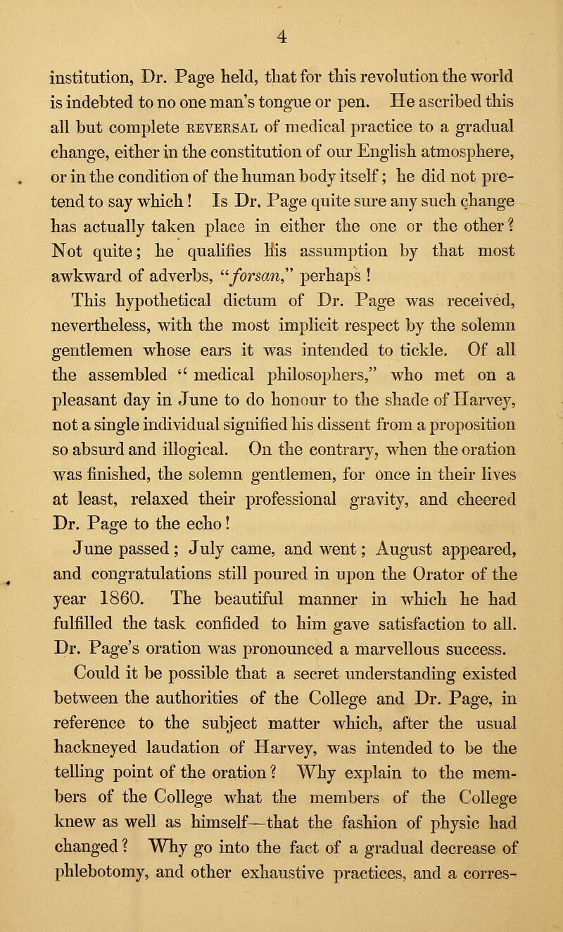 institution, Dr. Page held, that for this revolution the world is indebted to no one man's tongue or pen. He ascribed this all but complete eeversal of medical practice to a gradual change, either in the constitution of our English atmosphere, or in the condition of the human body itself; he did not pre- tend to say which! Is Dr. Page quite sure any such change has actually taken place in either the one or the other % Not quite; he qualifies His assumption by that most awkward of adverbs, forsan perhaps ! This hypothetical dictum of Dr. Page was received, nevertheless, with the most implicit respect by the solemn gentlemen whose ears it was intended to tickle. Of all the assembled u medical philosophers, who met on a pleasant day in June to do honour to the shade of Harvey, not a single individual signified his dissent from a proposition so absurd and illogical. On the contrary, when the oration was finished, the solemn gentlemen, for once in their lives at least, relaxed their professional gravity, and cheered Dr. Page to the echo! June passed ; July came, and went; August appeared, and congratulations still poured in upon the Orator of the year 1860. The beautiful manner in which he had fulfilled the task confided to him gave satisfaction to all. Dr. Page's oration was pronounced a marvellous success. Could it be possible that a secret understanding existed between the authorities of the College and Dr. Page, in reference to the subject matter which, after the usual hackneyed laudation of Harvey, was intended to be the telling point of the oration ? Why explain to the mem- bers of the College what the members of the College knew as well as himself—that the fashion of physic had changed ? Why go into the fact of a gradual decrease of phlebotomy, and other exhaustive practices, and a corres-