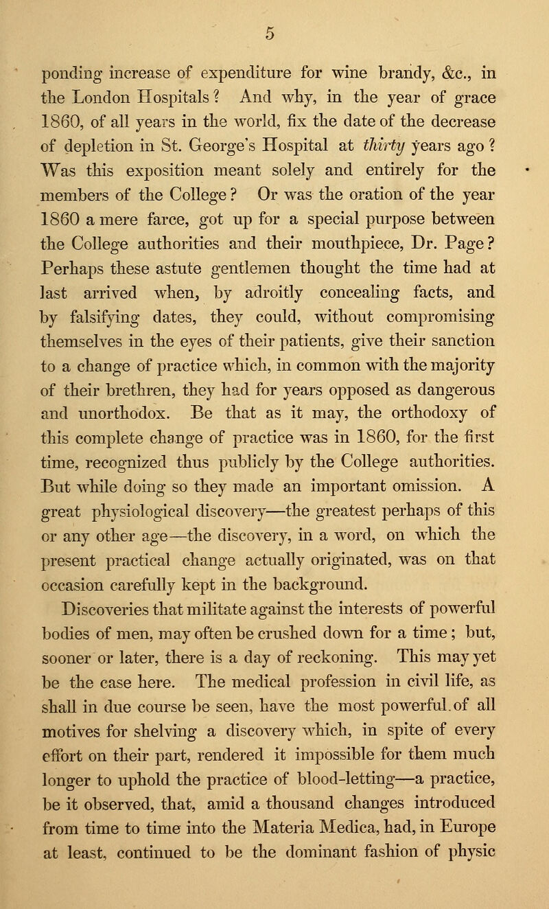 ponding increase of expenditure for wine brandy, &c, in the London Hospitals ? And why, in the year of grace 1860, of all years in the world, fix the date of the decrease of depletion in St. George's Hospital at thirty years ago ? Was this exposition meant solely and entirely for the members of the College ? Or was the oration of the year 1860 a mere farce, got up for a special purpose between the College authorities and their mouthpiece, Dr. Page? Perhaps these astute gentlemen thought the time had at last arrived when, by adroitly concealing facts, and by falsifying dates, they could, without compromising themselves in the eyes of their patients, give their sanction to a change of practice which, in common with the majority of their brethren, they had for years opposed as dangerous and unorthodox. Be that as it may, the orthodoxy of this complete change of practice was in 1860, for the first time, recognized thus publicly by the College authorities. But while doing so they made an important omission. A great physiological discovery—the greatest perhaps of this or any other age—the discovery, in a word, on which the present practical change actually originated, was on that occasion carefully kept in the background. Discoveries that militate against the interests of powerful bodies of men, may often be crushed down for a time; but, sooner or later, there is a day of reckoning. This may yet be the case here. The medical profession in civil life, as shall in due course be seen, have the most powerful, of all motives for shelving a discovery which, in spite of every effort on their part, rendered it impossible for them much longer to uphold the practice of blood-letting—a practice, be it observed, that, amid a thousand changes introduced from time to time into the Materia Medica, had, in Europe at least, continued to be the dominant fashion of physic