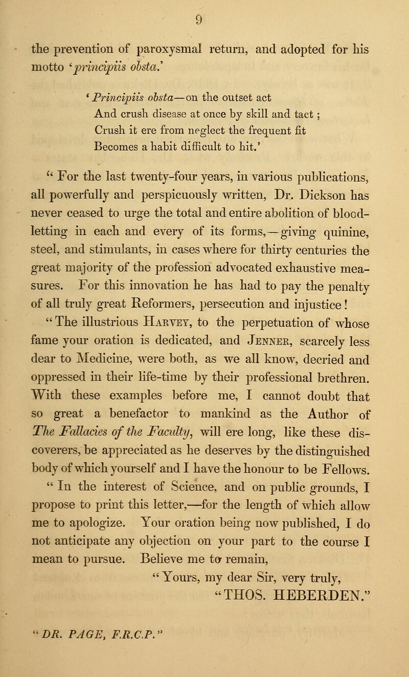 the prevention of paroxysmal return, and adopted for his motto 'principiis obsta.' ' Principiis obsta—on the outset act And crush disease at once by skill and tact; Crush it ere from neglect the frequent fit Becomes a habit difficult to hit.'  For the last twenty-four years, in various publications, all powerfully and perspicuously written, Dr. Dickson has never ceased to urge the total and entire abolition of blood- letting in each and every of its forms,—giving quinine, steel, and stimulants, in cases where for thirty centuries the great majority of the profession advocated exhaustive mea- sures. For this innovation he has had to pay the penalty of all truly great Reformers, persecution and injustice!  The illustrious Hakvey, to the perpetuation of whose fame your oration is dedicated, and Jennee, scarcely less clear to Medicine, were both, as we all know, decried and oppressed in their life-time by their professional brethren. With these examples before me, I cannot doubt that so great a benefactor to mankind as the Author of The Fallacies of the Faculty, will ere long, like these dis- coverers, be appreciated as he deserves by the distinguished body of which yourself and I have the honour to be Fellows.  In the interest of Science, and on public grounds, I propose to print this letter,—for the length of which allow me to apologize. Your oration being now published, I do not anticipate any objection on your part to the course I mean to pursue. Believe me to remain,  Yours, my dear Sir, very truly, THOS. HEBERDEN. DR. PAGE, F.R.C.P.