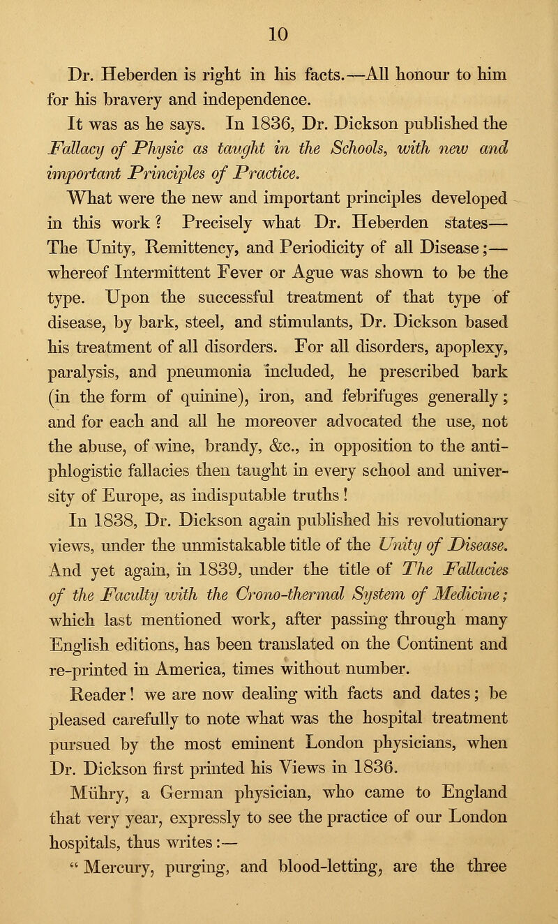 Dr. Heberden is right in his facts.—All honour to him for his bravery and independence. It was as he says. In 1836, Dr. Dickson published the Fallacy of Physic as taught in the Schools, with new and important Principles of Practice. What were the new and important principles developed in this work ? Precisely what Dr. Heberden states— The Unity, Remittency, and Periodicity of all Disease;— whereof Intermittent Fever or Ague was shown to be the type. Upon the successful treatment of that type of disease, by bark, steel, and stimulants, Dr. Dickson based his treatment of all disorders. For all disorders, apoplexy, paralysis, and pneumonia included, he prescribed bark (in the form of quinine), iron, and febrifuges generally; and for each and all he moreover advocated the use, not the abuse, of wine, brandy, &c, in opposition to the anti- phlogistic fallacies then taught in every school and univer- sity of Europe, as indisputable truths ! In 1838, Dr. Dickson again published his revolutionary views, under the unmistakable title of the Unity of Disease. And yet again, in 1839, under the title of The Fallacies of the Faculty ivith the Crono-thermal System of Medicine; which last mentioned work; after passing through many English editions, has been translated on the Continent and re-printed in America, times without number. Reader! we are now dealing with facts and dates; be pleased carefully to note what was the hospital treatment pursued by the most eminent London physicians, when Dr. Dickson first printed his Views in 1836. Miihry, a German physician, who came to England that very year, expressly to see the practice of our London hospitals, thus writes :—  Mercury, purging, and blood-letting7 are the three