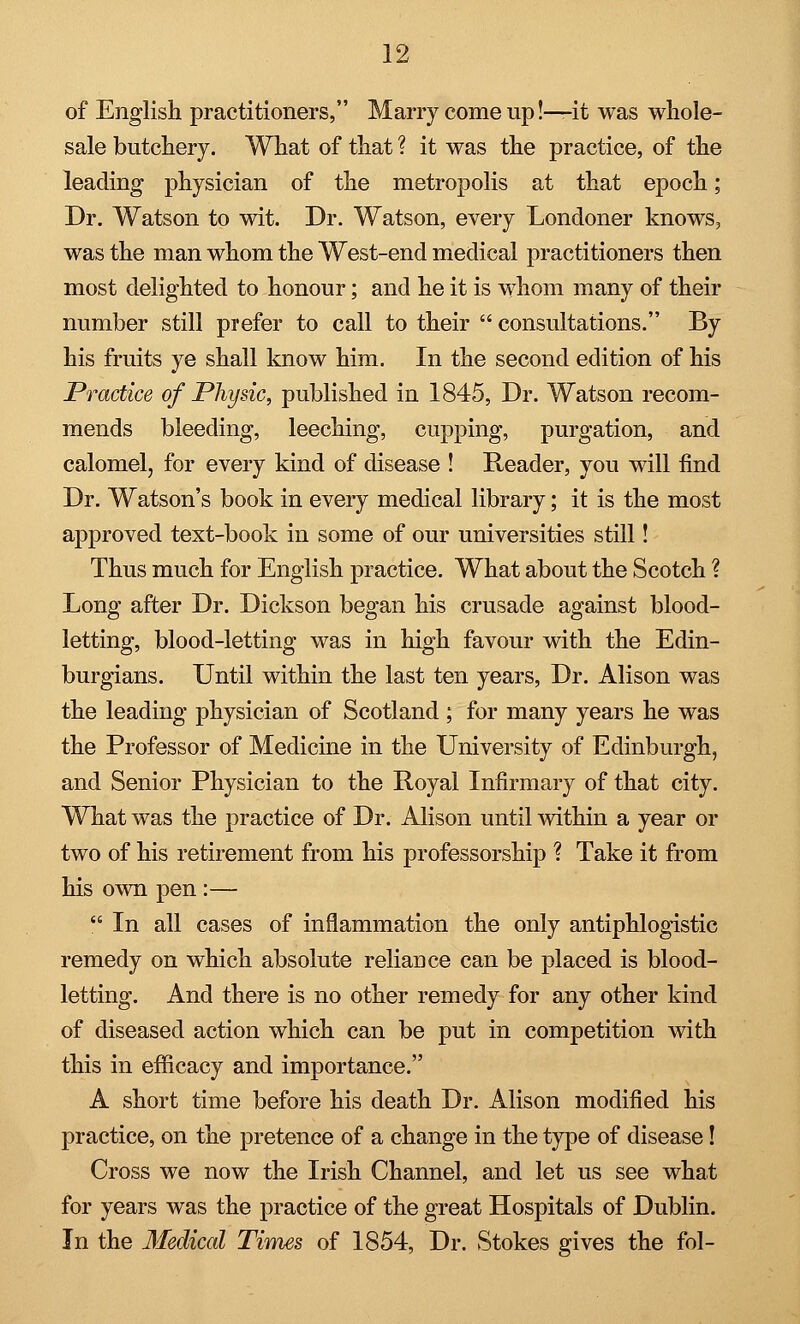 of English practitioners, Marry come up!—it was whole- sale butchery. What of that ? it was the practice, of the leading physician of the metropolis at that epoch; Dr. Watson to wit. Dr. Watson, every Londoner knows, was the man whom the West-end medical practitioners then most delighted to honour; and he it is whom many of their number still prefer to call to their  consultations. By his fruits ye shall know him. In the second edition of his Practice of Physic, published in 1845, Dr. Watson recom- mends bleeding, leeching, cupping, purgation, and calomel, for every kind of disease ! Reader, you will find Dr. Watson's book in every medical library; it is the most approved text-book in some of our universities still! Thus much for English practice. What about the Scotch ? Long after Dr. Dickson began his crusade against blood- letting, blood-letting was in high favour with the Edin- burgians. Until within the last ten years, Dr. Alison was the leading physician of Scotland ; for many years he was the Professor of Medicine in the University of Edinburgh, and Senior Physician to the Royal Infirmary of that city. What was the practice of Dr. Alison until within a year or two of his retirement from his professorship ? Take it from his own pen :—  In all cases of inflammation the only antiphlogistic remedy on which absolute reliance can be placed is blood- letting. And there is no other remedy for any other kind of diseased action which can be put in competition with this in efficacy and importance. A short time before his death Dr. Alison modified his practice, on the pretence of a change in the type of disease! Cross we now the Irish Channel, and let us see what for years was the practice of the great Hospitals of Dublin. In the Medical Tiines of 1854, Dr. Stokes gives the fol-