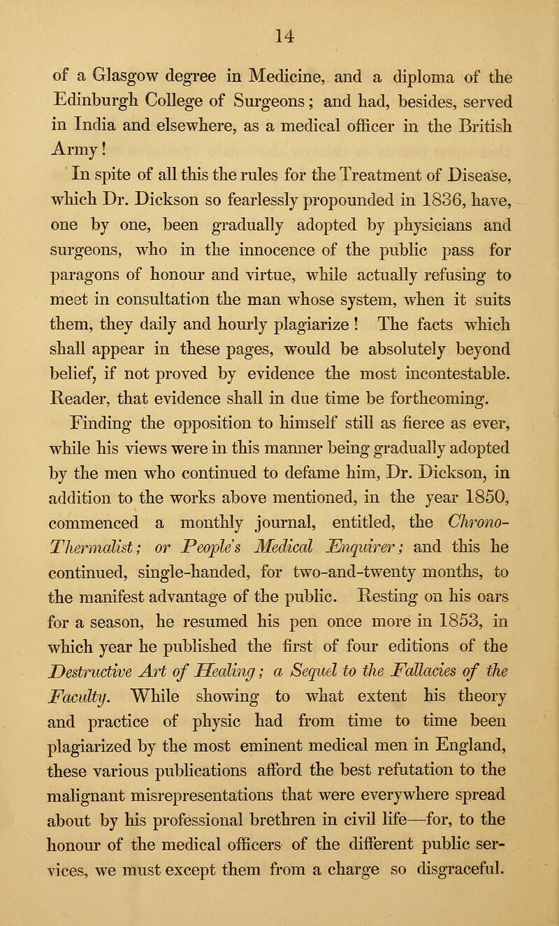 of a Glasgow degree in Medicine, and a diploma of the Edinburgh College of Surgeons; and had, besides, served in India and elsewhere, as a medical officer in the British Army! In spite of all this the rules for the Treatment of Disease, which Dr. Dickson so fearlessly propounded in 1836, have, one by one, been gradually adopted by physicians and surgeons, who in the innocence of the public pass for paragons of honour and virtue, while actually refusing to meet in consultation the man whose system, when it suits them, they daily and hourly plagiarize ! The facts which shall appear in these pages, would be absolutely beyond beliefj if not proved by evidence the most incontestable. Reader, that evidence shall in due time be forthcoming. Finding the opposition to himself still as fierce as ever, while his views were in this manner being gradually adopted by the men who continued to defame him, Dr. Dickson, in addition to the works above mentioned, in the year 1850, commenced a monthly journal, entitled, the Chrono- Thermalist; or Peoples Medical Enquirer; and this he continued, single-handed, for two-and-twenty months, to the manifest advantage of the public. Resting on his oars for a season, he resumed his pen once more in 1853, in which year he published the first of four editions of the Destructive Art of Healing; a Sequel to the Fallacies of the Faculty. While showing to what extent his theory and practice of physic had from time to time been plagiarized by the most eminent medical men in England, these various publications afford the best refutation to the malignant misrepresentations that were everywhere spread about by his professional brethren in civil life—for, to the honour of the medical officers of the different public ser- vices, we must except them from a charge so disgraceful.