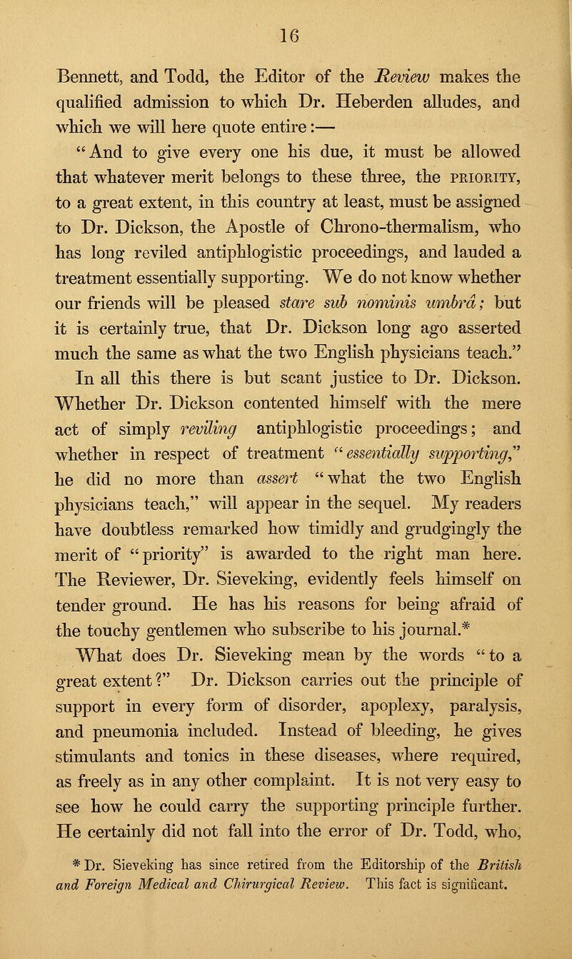 Bennett, and Todd, the Editor of the Review makes the qualified admission to which Dr. Heberden alludes, and which we will here quote entire:— And to give every one his due, it must be allowed that whatever merit belongs to these three, the pkiority, to a great extent, in this country at least, must be assigned to Dr. Dickson, the Apostle of Chrono-thermalism, who has long reviled antiphlogistic proceedings, and lauded a treatment essentially supporting. We do not know whether our friends will be pleased stare sub nominis umbra; but it is certainly true, that Dr. Dickson long ago asserted much the same as what the two English physicians teach. In all this there is but scant justice to Dr. Dickson. Whether Dr. Dickson contented himself with the mere act of simply reviling antiphlogistic proceedings; and whether in respect of treatment essentially supporting,1 he did no more than assert what the two English physicians teach, will appear in the sequel. My readers have doubtless remarked how timidly and grudgingly the merit of priority is awarded to the right man here. The Reviewer, Dr. Sieveking, evidently feels himself on tender ground. He has his reasons for being afraid of the touchy gentlemen who subscribe to his journal.* What does Dr. Sieveking mean by the words to a great extent ? Dr. Dickson carries out the principle of support in every form of disorder, apoplexy, paralysis, and pneumonia included. Instead of bleeding, he gives stimulants and tonics in these diseases, where required, as freely as in any other complaint. It is not very easy to see how he could carry the supporting principle further. He certainly did not fall into the error of Dr. Todd, who, * Dr. Sieveking has since retired from the Editorship of the British and Foreign Medical and Chirurgical Review. This fact is significant.