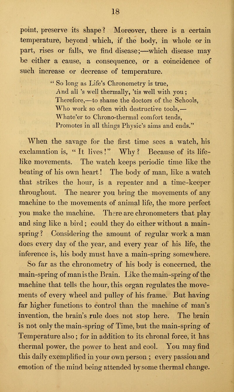 point, preserve its shape? Moreover, there is a certain temperature, beyond which, if the body, in whole or in part, rises or falls, we find disease;—which disease may be either a cause, a consequence, or a coincidence of such increase or decrease of temperature.  So long as Life's Chronometry is true, A nd all 's well thermally, 'tis well with you; Therefore,—to shame the doctors of the Schools, Who work so often with destructive tools,— Whate'er to Chrono-thermal comfort tends, Promotes in all things Physic's aims and ends. When the savage for the first time sees a watch, his exclamation is,  It lives ! Why ? Because of its life- like movements. The watch keeps periodic time like the beating of his own heart! The body of man, like a watch that strikes the hour, is a repeater and a time-keeper throughout. The nearer you bring the movements of any machine to the movements of animal life, the more perfect you make the machine. There are chronometers that play and sing like a bird; could they do either without a main- spring ? Considering the amount of regular work a man does every day of the year, and every year of his life, the inference is, his body must have a main-spring somewhere. So far as the chronometry of his body is concerned, the main-spring of man is the Brain. Like the main-spring of the machine that tells the hour, this organ regulates the move- ments of every wheel and pulley of his frame. But having far higher functions to control than the machine of man's invention, the brain's rule does not stop here. The brain is not only the main-spring of Time, but the main-spring of Temperature also; for in addition to its chronal force, it has thermal power, the power to heat and cool. You may find this daily exemplified in your own person ; every passion and emotion of the mind being attended by some thermal change.
