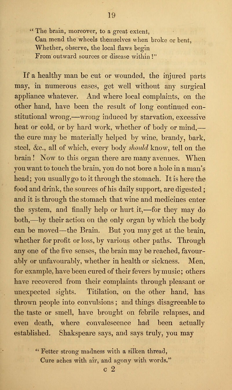  The brain, moreover, to a great extent, Can mend the wheels themselves when broke or bent, Whether, observe, the local flaws begin From outward sources or disease within ! If a healthy man be cut or wounded, the injured parts may, in numerous cases, get well without any surgical appliance whatever. And where local complaints, on the other hand, have been the result of long continued con- stitutional wrong,—wrong induced by starvation, excessive heat or cold, or by hard work, whether of body or mind,— the cure may be materially helped by wine, brandy, bark, steel, &c, all of which, every body should know, tell on the brain ! Now to this organ there are many avenues. When you want to touch the brain, you do not bore a hole in a man's head; you usually go to it through the stomach. It is here the food and drink, the sources of his daily support, are digested; and it is through the stomach that wine and medicines enter the system, and finally help or hurt it,—for they may do both,—by their action on the only organ by which the body can be moved-—the Brain. But you may get at the brain, whether for profit or loss, by various other paths. Through any one of the five senses, the brain may be reached, favour- ably or unfavourably, whether in health or sickness. Men, for example, have been cured of their fevers by music; others have recovered from their complaints through pleasant or unexpected sights. Titilation, on the other hand, has thrown people into convulsions; and things disagreeable to the taste or smell, have brought on febrile relapses, and even death, where convalescence had been actually established. Shakspeare says, and says truly, you may  Fetter strong madness with a silken thread, Cure aches with air, and agony with words. c 2