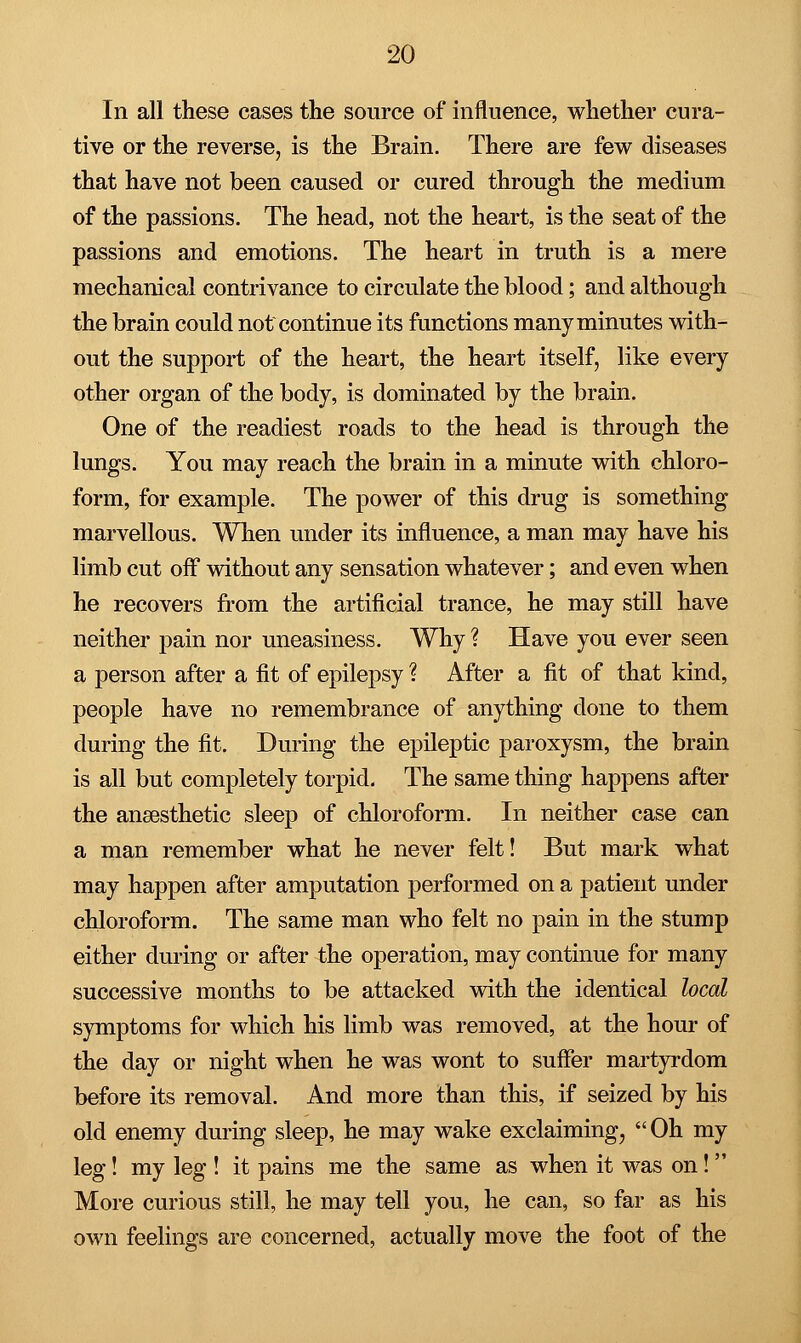 In all these cases the source of influence, whether cura- tive or the reverse, is the Brain. There are few diseases that have not been caused or cured through the medium of the passions. The head, not the heart, is the seat of the passions and emotions. The heart in truth is a mere mechanical contrivance to circulate the blood; and although the brain could not continue its functions many minutes with- out the support of the heart, the heart itself, like every other organ of the body, is dominated by the brain. One of the readiest roads to the head is through the lungs. You may reach the brain in a minute with chloro- form, for example. The power of this drug is something marvellous. When under its influence, a man may have his limb cut off without any sensation whatever; and even when he recovers from the artificial trance, he may still have neither pain nor uneasiness. Why ? Have you ever seen a person after a fit of epilepsy ? After a fit of that kind, people have no remembrance of anything done to them during the fit. During the epileptic paroxysm, the brain is all but completely torpid. The same thing happens after the anaesthetic sleep of chloroform. In neither case can a man remember what he never felt! But mark what may happen after amputation performed on a patient under chloroform. The same man who felt no pain in the stump either during or after the operation, may continue for many successive months to be attacked with the identical local symptoms for which his limb was removed, at the hour of the day or night when he was wont to suffer martyrdom before its removal. And more than this, if seized by his old enemy during sleep, he may wake exclaiming, Oh my leg! my leg ! it pains me the same as when it was on! More curious still, he may tell you, he can, so far as his own feelings are concerned, actually move the foot of the