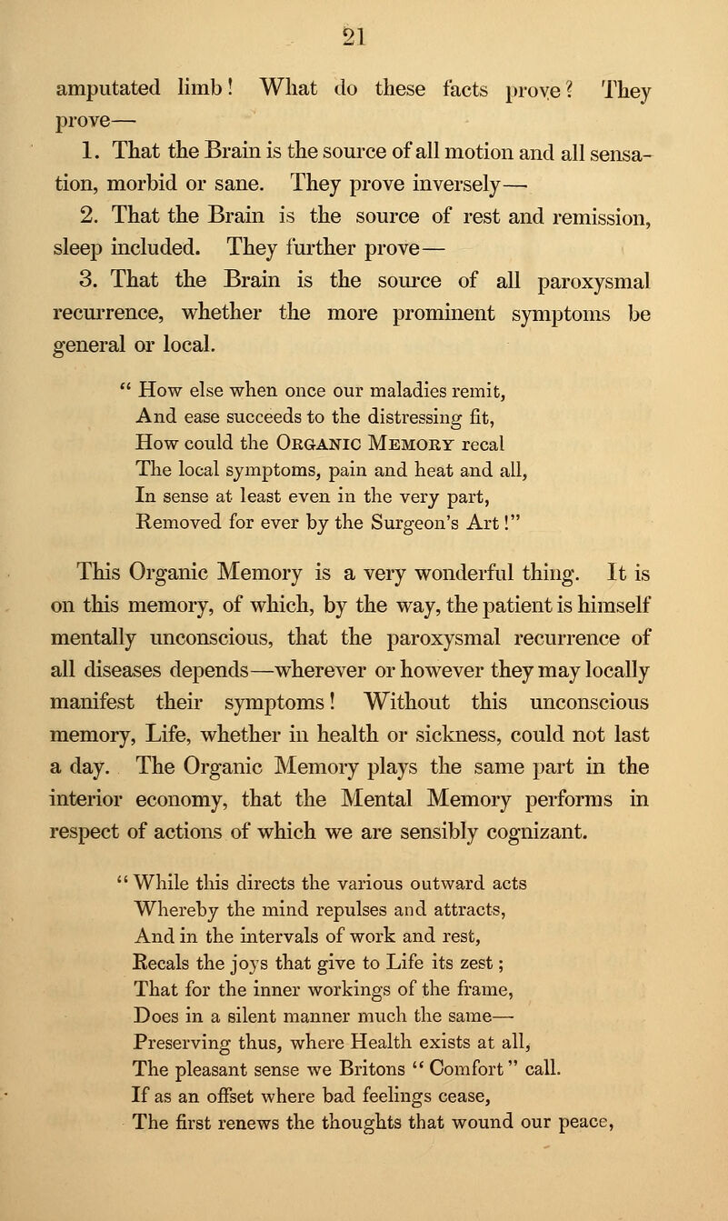 amputated limb! What do these facts prove ? They prove— 1. That the Brain is the source of all motion and all sensa- tion, morbid or sane. They prove inversely— 2. That the Brain is the source of rest and remission, sleep included. They further prove— 3. That the Brain is the source of all paroxysmal recurrence, whether the more prominent symptoms be general or local. s  How else when once our maladies remit, And ease succeeds to the distressing fit, How could the Organic Memory recal The local symptoms, pain and heat and all, In sense at least even in the very part, Removed for ever by the Surgeon's Art!. This Organic Memory is a very wonderful thing. It is on this memory, of which, by the way, the patient is himself mentally unconscious, that the paroxysmal recurrence of all diseases depends—wherever or however they may locally manifest their symptoms! Without this unconscious memory, Life, whether in health or sickness, could not last a day. The Organic Memory plays the same part in the interior economy, that the Mental Memory performs in respect of actions of which we are sensibly cognizant.  While this directs the various outward acts Whereby the mind repulses and attracts, And in the intervals of work and rest, Eecals the joys that give to Life its zest; That for the inner workings of the frame, Does in a silent manner much the same— Preserving thus, where Health exists at all, The pleasant sense we Britons  Comfort call. If as an offset where bad feelings cease, The first renews the thoughts that wound our peace,