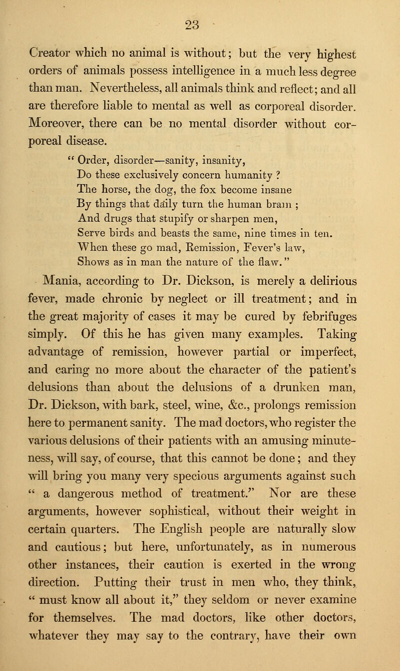 Creator which no animal is without; but the very highest orders of animals possess intelligence in a much less degree than man. Nevertheless, all animals think and reflect; and all are therefore liable to mental as well as corporeal disorder. Moreover, there can be no mental disorder without cor- poreal disease.  Order, disorder—sanity, insanity, Do these exclusively concern humanity ? The horse, the dog, the fox become insane By things that daily turn the human bram ; And drugs that stupify or sharpen men, Serve birds and beasts the same, nine times in ten. When these go mad, Remission, Fever's law, Shows as in man the nature of the flaw. Mania, according to Dr. Dickson, is merely a delirious fever, made chronic by neglect or ill treatment; and in the great majority of cases it may be cured by febrifuges simply. Of this he has given many examples. Taking advantage of remission, however partial or imperfect, and caring no more about the character of the patient's delusions than about the delusions of a drunken man, Dr. Dickson, with bark, steel, wine, &c, prolongs remission here to permanent sanity. The mad doctors, who register the various delusions of their patients with an amusing minute- ness, will say, of course, that this cannot be done; and they will bring you many very specious arguments against such  a dangerous method of treatment/' Nor are these arguments, however sophistical, without their weight in certain quarters. The English people are naturally slow and cautious; but here, unfortunately, as in numerous other instances, their caution is exerted in the wrong direction. Putting their trust in men who, they think,  must know all about it, they seldom or never examine for themselves. The mad doctors, like other doctors, whatever they may say to the contrary, have their own
