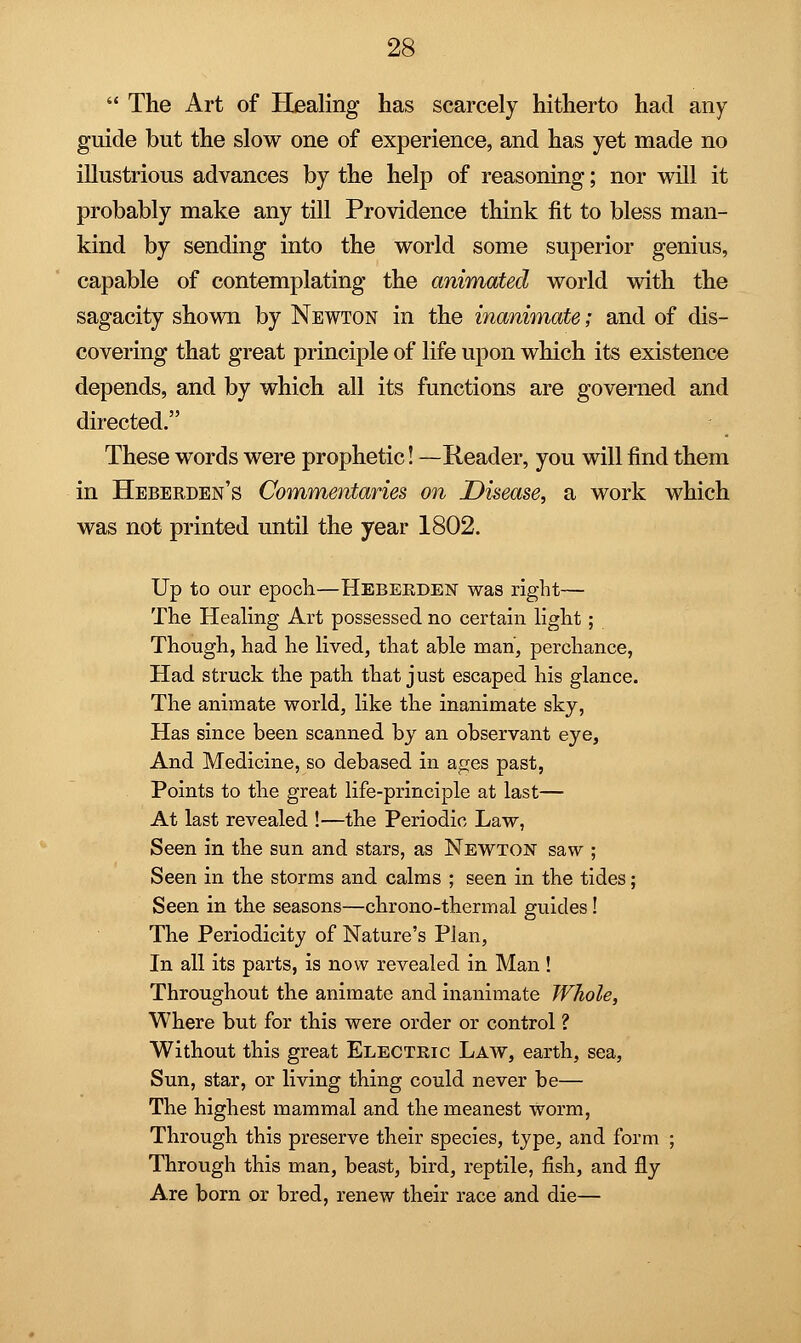  The Art of Healing has scarcely hitherto had any guide but the slow one of experience, and has yet made no illustrious advances by the help of reasoning; nor will it probably make any till Providence think fit to bless man- kind by sending into the world some superior genius, capable of contemplating the animated world with the sagacity shown by Newton in the inanimate; and of dis- covering that great principle of life upon which its existence depends, and by which all its functions are governed and directed. These words were prophetic! —Reader, you will find them in Heberden's Commentaries on Disease, a work which was not printed until the year 1802. Up to our epoch—Heberden was right— The Healing Art possessed no certain light; Though, had he lived, that able man, perchance, Had struck the path that just escaped his glance. The animate world, like the inanimate sky, Has since been scanned by an observant eye, And Medicine, so debased in ages past, Points to the great life-principle at last— At last revealed !—the Periodic Law, Seen in the sun and stars, as Newton saw ; Seen in the storms and calms ; seen in the tides; Seen in the seasons—chrono-thermal guides! The Periodicity of Nature's Plan, In all its parts, is now revealed in Man ! Throughout the animate and inanimate Whole, Where but for this were order or control ? Without this great Electric Law, earth, sea, Sun, star, or living thing could never be— The highest mammal and the meanest worm, Through this preserve their species, type, and form ; Through this man, beast, bird, reptile, fish, and fly Are born or bred, renew their race and die—