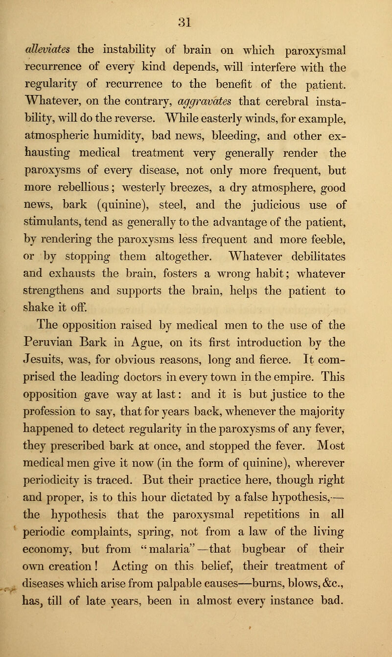 alleviates the instability of brain on which paroxysmal recurrence of every kind depends, will interfere with the regularity of recurrence to the benefit of the patient. Whatever, on the contrary, aggravates that cerebral insta- bility, will do the reverse. While easterly winds, for example, atmospheric humidity, bad news, bleeding, and other ex- hausting medical treatment very generally render the paroxysms of every disease, not only more frequent, but more rebellious; westerly breezes, a dry atmosphere, good news, bark (quinine), steel, and the judicious use of stimulants, tend as generally to the advantage of the patient, by rendering the paroxysms less frequent and more feeble, or by stopping them altogether. Whatever debilitates and exhausts the brain, fosters a wrong habit; whatever strengthens and supports the brain, helps the patient to shake it off. The opposition raised by medical men to the use of the Peruvian Bark in Ague, on its first introduction by the Jesuits, was, for obvious reasons, long and fierce. It com- prised the leading doctors in every town in the empire. This opposition gave way at last: and it is but justice to the profession to say, that for years back, whenever the majority happened to detect regularity in the paroxysms of any fever, they prescribed bark at once, and stopped the fever. Most medical men give it now (in the form of quinine), wherever periodicity is traced. But their practice here, though right and proper, is to this hour dictated by a false hypothesis,— the hypothesis that the paroxysmal repetitions in all periodic complaints, spring, not from a law of the living economy, but from malaria—that bugbear of their own creation! Acting on this belief, their treatment of diseases which arise from palpable causes—burns, blows, &c, haSj till of late years, been in almost every instance bad.