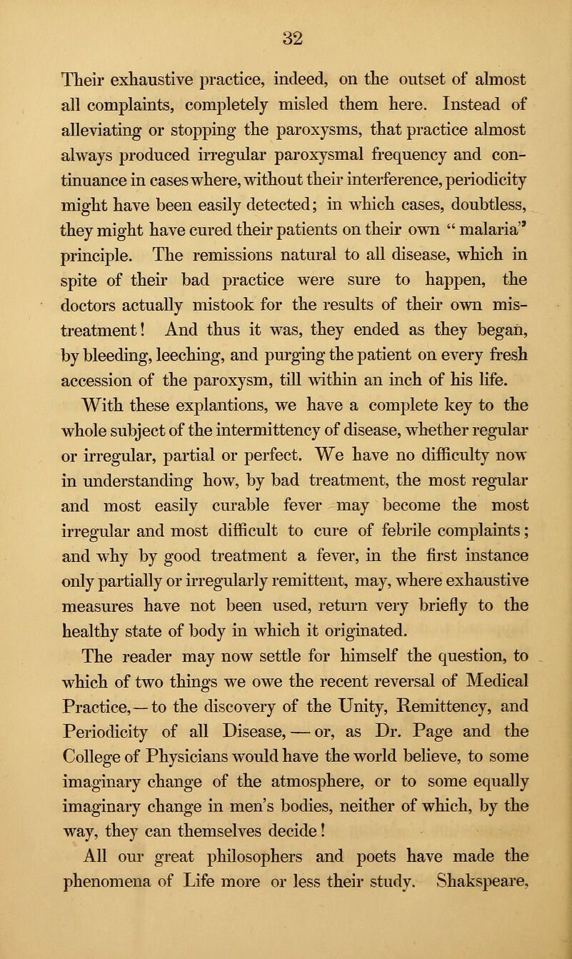 Their exhaustive practice, indeed, on the outset of almost all complaints, completely misled them here. Instead of alleviating or stopping the paroxysms, that practice almost always produced irregular paroxysmal frequency and con- tinuance in cases where, without their interference, periodicity might have been easily detected; in which cases, doubtless, they might have cured their patients on their own  malaria principle. The remissions natural to all disease, which in spite of their bad practice were sure to happen, the doctors actually mistook for the results of their own mis- treatment! And thus it was, they ended as they began, by bleeding, leeching, and purging the patient on every fresh accession of the paroxysm, till within an inch of his life. With these explantions, we have a complete key to the whole subject of the intermittency of disease, whether regular or irregular, partial or perfect. We have no difficulty now in understanding how, by bad treatment, the most regular and most easily curable fever may become the most irregular and most difficult to cure of febrile complaints; and why by good treatment a fever, in the first instance only partially or irregularly remittent, may, where exhaustive measures have not been used, return very briefly to the healthy state of body in which it originated. The reader may now settle for himself the question, to which of two things we owe the recent reversal of Medical Practice,—to the discovery of the Unity, Remittency, and Periodicity of all Disease, — or, as Dr. Page and the College of Physicians would have the world believe, to some imaginary change of the atmosphere, or to some equally imaginary change in men's bodies, neither of which, by the way, they can themselves decide! All our great philosophers and poets have made the phenomena of Life more or less their study. Shakspeare,