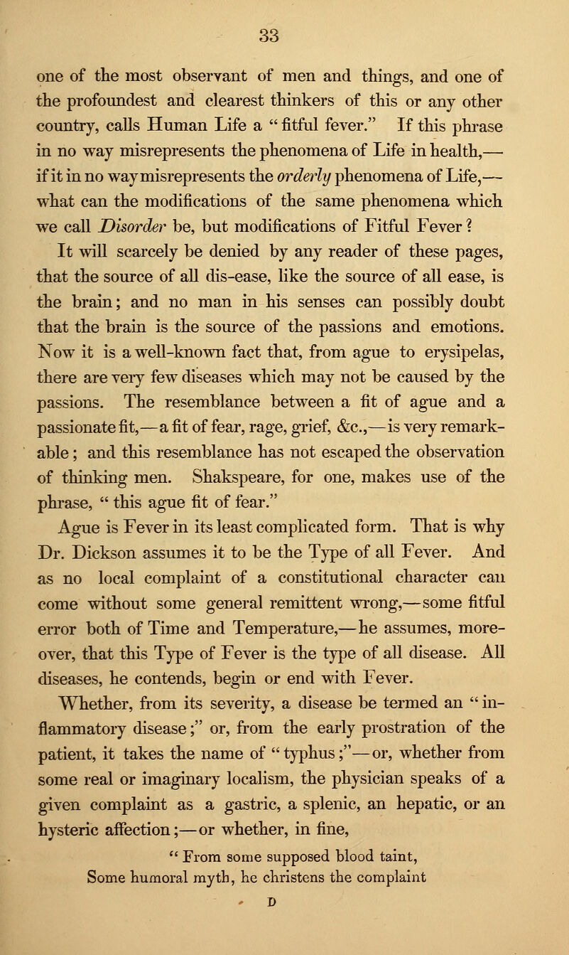 one of the most observant of men and things, and one of the profoundest and clearest thinkers of this or any other country, calls Human Life a  fitful fever. If this phrase in no way misrepresents the phenomena of Life in health,— if it in no way misrepresents the orderly phenomena of Life,— what can the modifications of the same phenomena which we call Disorder be, but modifications of Fitful Fever ? It will scarcely be denied by any reader of these pages, that the source of all dis-ease, like the source of all ease, is the brain; and no man in his senses can possibly doubt that the brain is the source of the passions and emotions. Now it is a well-known fact that, from ague to erysipelas, there are very few diseases which may not be caused by the passions. The resemblance between a fit of ague and a passionate fit,—a fit of fear, rage, grief, &c,—is very remark- able ; and this resemblance has not escaped the observation of thinking men. Shakspeare, for one, makes use of the phrase,  this ague fit of fear. Ague is Fever in its least complicated form. That is why Dr. Dickson assumes it to be the Type of all Fever. And as no local complaint of a constitutional character can come without some general remittent wrong,—some fitful error both of Time and Temperature,—he assumes, more- over, that this Type of Fever is the type of all disease. All diseases, he contends, begin or end with Fever. Whether, from its severity, a disease be termed an  in- flammatory disease; or, from the early prostration of the patient, it takes the name of typhus;—or, whether from some real or imaginary localism, the physician speaks of a given complaint as a gastric, a splenic, an hepatic, or an hysteric affection;—or whether, in fine,  From some supposed blood taint, Some humoral myth, he christens the complaint D