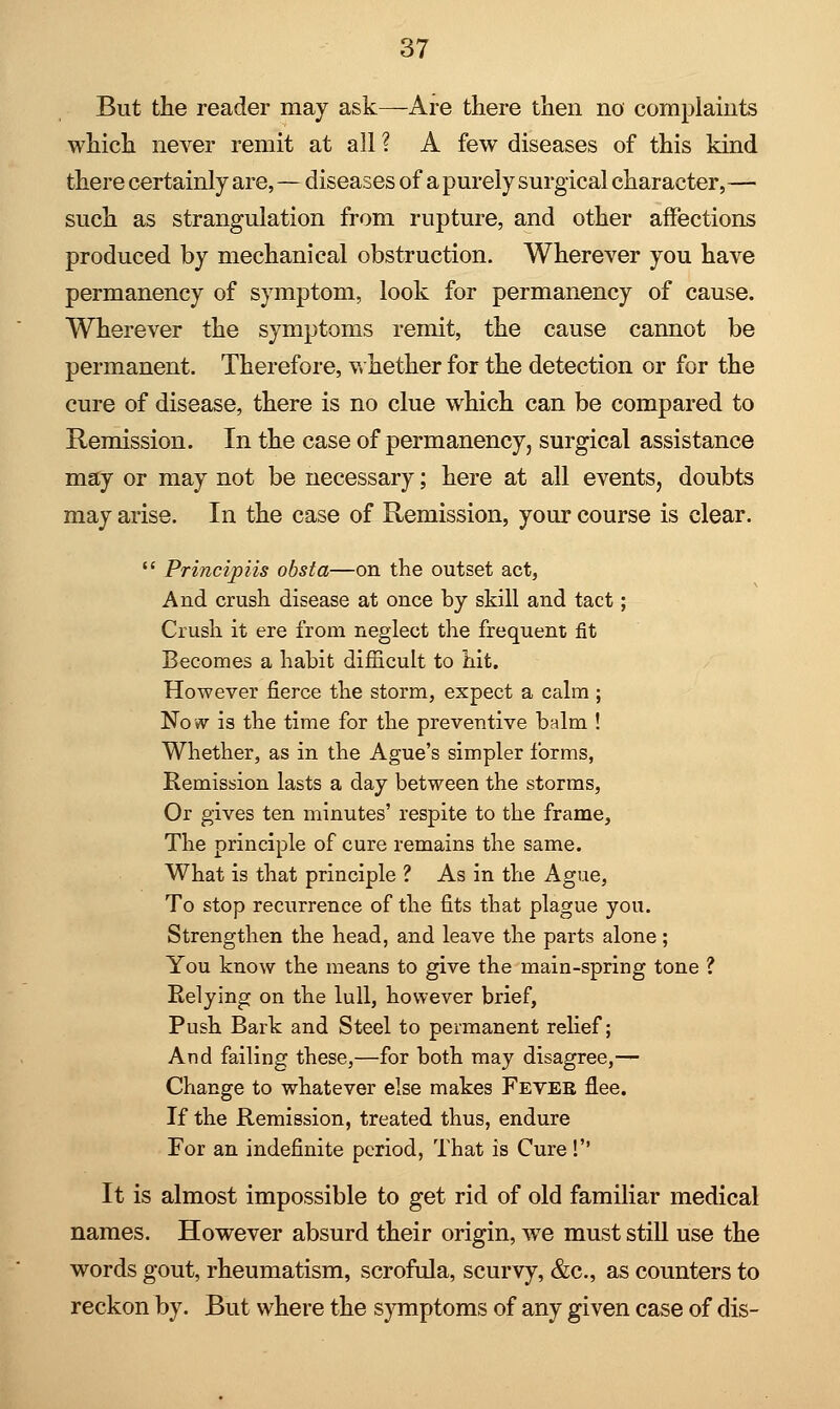 But the reader may ask—Are there then no' complaints which never remit at all ? A few diseases of this kind there certainly are, — diseases of a purely surgical character, — such as strangulation from rupture, and other affections produced by mechanical obstruction. Wherever you have permanency of symptom, look for permanency of cause. Wherever the symptoms remit, the cause cannot be permanent. Therefore, whether for the detection or for the cure of disease, there is no clue which can be compared to Remission. In the case of permanency, surgical assistance may or may not be necessary; here at all events, doubts may arise. In the case of Remission, your course is clear.  Principiis obsta—on the outset act, And crush disease at once by skill and tact; Crush it ere from neglect the frequent fit Becomes a habit difficult to hit. However fierce the storm, expect a calm ; Now is the time for the preventive balm ! Whether, as in the Ague's simpler forms, Remission lasts a day between the storms, Or gives ten minutes' respite to the frame, The principle of cure remains the same. What is that principle ? As in the Ague, To stop recurrence of the fits that plague you. Strengthen the head, and leave the parts alone; You know the means to give the main-spring tone ? Eelying on the lull, however brief, Push Bark and Steel to permanent relief; And failing these,—for both may disagree,— Change to whatever else makes Fever flee. If the Remission, treated thus, endure For an indefinite period, That is Cure! It is almost impossible to get rid of old familiar medical names. However absurd their origin, we must still use the words gout, rheumatism, scrofula, scurvy, &c, as counters to reckon by. But where the symptoms of any given case of dis-