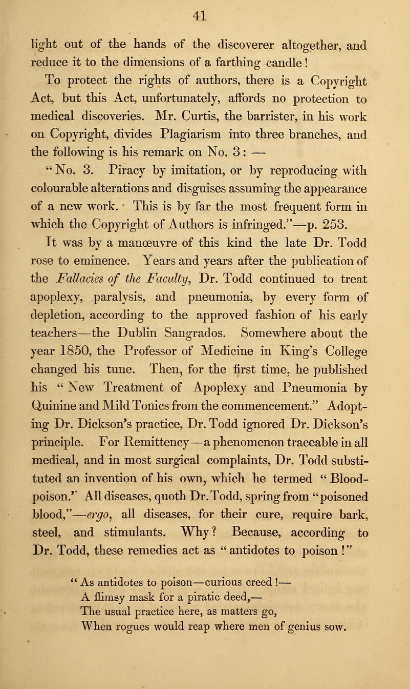 light out of the hands of the discoverer altogether, and reduce it to the dimensions of a farthing candle! To protect the rights of authors, there is a Copyright Act, but this Act, unfortunately, affords no protection to medical discoveries. Mr. Curtis, the barrister, in his work on Copyright, divides Plagiarism into three branches, and the following is his remark on No. 3: —  No. 3. Piracy by imitation, or by reproducing with colourable alterations and disguises assuming the appearance of a new work. • This is by far the most frequent form in which the Copyright of Authors is infringed.—p. 253. It was by a manoeuvre of this kind the late Dr. Todd rose to eminence. Years and years after the publication of the Fallacies of the Faculty, Dr. Todd continued to treat apoplexy, paralysis, and pneumonia, by every form of depletion, according to the approved fashion of his early teachers—the Dublin Sangrados. Somewhere about the year 1850, the Professor of Medicine in King's College changed his tune. Then, for the first time, he published his  New Treatment of Apoplexy and Pneumonia by Quinine and Mild Tonics from the commencement. Adopt- ing Dr. Dickson's practice, Dr. Todd ignored Dr. Dickson's principle. For Remittency—a phenomenon traceable in all medical, and in most surgical complaints, Dr. Todd substi- tuted an invention of his own, which he termed  Blood- poison.'' All diseases, quoth Dr. Todd, spring from poisoned blood,—ergo, all diseases, for their cure, require bark, steel, and stimulants. Why? Because, according to Dr. Todd, these remedies act as  antidotes to poison !  As antidotes to poison—curious creed !— A flimsy mask for a piratic deed,— The usual practice here, as matters go, When rogues would reap where men of genius sow.