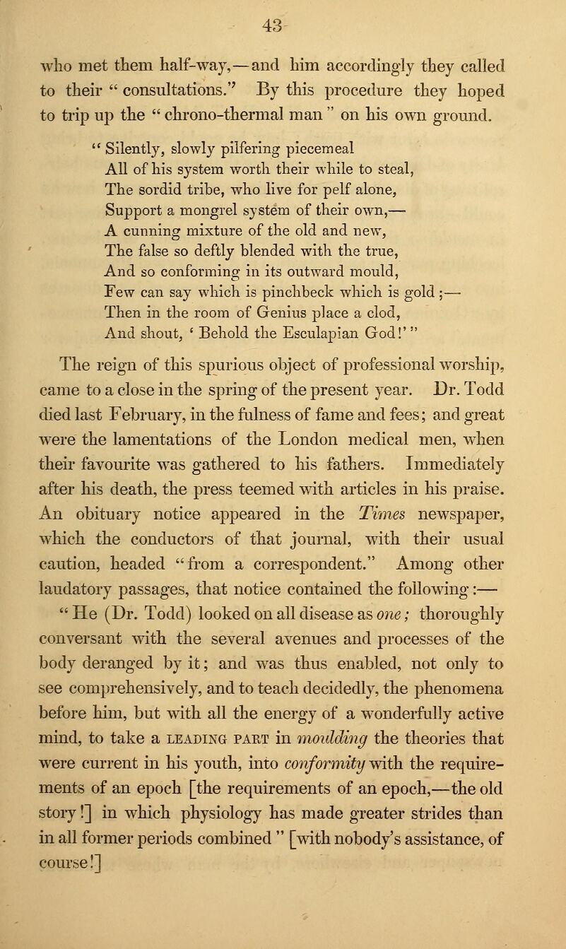 who met them half-way,—and him accordingly they called to their  consultations.'' By this procedure they hoped to trip up the  chrono-thermal man  on his own ground.  Silently, slowly pilfering piecemeal All of his system worth their while to steal, The sordid tribe, who live for pelf alone, Support a mongrel system of their own,— A cunning mixture of the old and new, The false so deftly blended with the true, And so conforming in its outward mould, Few can say which is pinchbeck which is gold ;— Then in the room of Genius place a clod, And shout, ' Behold the Esculapian God!' The reign of this spurious object of professional worship, came to a close in the spring of the present year. Dr. Todd died last February, in the fulness of fame and fees; and great were the lamentations of the London medical men, when their favourite was gathered to his fathers. Immediately after his death, the press teemed with articles in his praise. An obituary notice appeared in the Times newspaper, which the conductors of that journal, with their usual caution, headed from a correspondent. Among other laudatory passages, that notice contained the following:—  He (Dr. Todd) looked on all disease as one; thoroughly conversant with the several avenues and processes of the body deranged by it; and was thus enabled, not only to see comprehensively, and to teach decidedly, the phenomena before him, but with all the energy of a wonderfully active mind, to take a leading part in moulding the theories that were current in his youth, into conformity with the require- ments of an epoch [the requirements of an epoch,—the old story!] in which physiology has made greater strides than in all former periods combined  [with nobody's assistance, of course!]