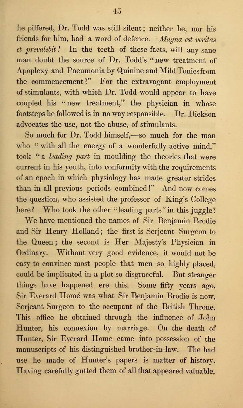 be pilfered, Dr. Todd was still silent; neither he, nor his friends for him, had a word of defence. Magna est Veritas et prevalebit! In the teeth of these facts, will any sane man doubt the source of Dr. Todd's new treatment of Apoplexy and Pneumonia by Quinine and Mild Tonics from the commencement? For the extravagant employment of stimulants, with which Dr. Todd would appear to have coupled his  new treatment,'' the physician in whose footsteps he followed is in no way responsible. Dr. Dickson advocates the use, not the abuse, of stimulants. So much for Dr. Todd himself,—so much for the man who  with all the energy of a wonderfully active mind, took u a leading part in moulding the theories that were current in his youth, into conformity with the requirements of an epoch in which physiology has made greater strides than in all previous periods combined! And now comes the question, who assisted the professor of King's College here? Who took the other leading parts in this juggle? We have mentioned the names of Sir Benjamin Brodie and Sir Henry Holland; the first is Serjeant Surgeon to the Queen; the second is Her Majesty's Physician in Ordinary. Without very good evidence, it would not be easy to convince most people that men so highly placed, could be implicated in a plot so disgraceful. But stranger things have happened ere this. Some fifty years ago, Sir Everard Home was what Sir Benjamin Brodie is now, Serjeant Surgeon to the occupant of the British Throne. This office he obtained through the influence of John Hunter, his connexion by marriage. On the death of Hunter, Sir Everard Home came into possession of the manuscripts of his distinguished brother-in-law. The bad use he made of Hunter's papers is matter of history. Having carefully gutted them of all that appeared valuable,