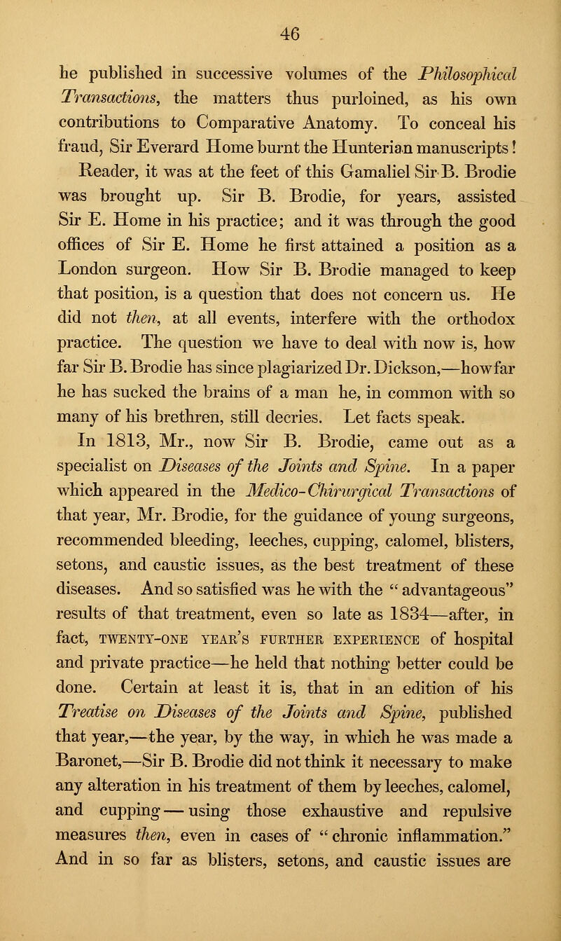 he published in successive volumes of the Philosophical Transactions, the matters thus purloined, as his own contributions to Comparative Anatomy. To conceal his fraud, Sir Everard Home burnt the Hunterian manuscripts! Reader, it was at the feet of this Gamaliel Sir B. Brodie was brought up. Sir B. Brodie, for years, assisted Sir E. Home in his practice; and it was through the good offices of Sir E. Home he first attained a position as a London surgeon. How Sir B. Brodie managed to keep that position, is a question that does not concern us. He did not then, at all events, interfere with the orthodox practice. The question we have to deal with now is, how far Sir B. Brodie has since plagiarized Dr. Dickson,—how far he has sucked the brains of a man he, in common with so many of his brethren, still decries. Let facts speak. In 1813, Mr., now Sir B. Brodie, came out as a specialist on Diseases of the Joints and Spine. In a paper which appeared in the Medico-Ghirurgical Transactions of that year, Mr. Brodie, for the guidance of young surgeons, recommended bleeding, leeches, cupping, calomel, blisters, setons, and caustic issues, as the best treatment of these diseases. And so satisfied was he with the  advantageous results of that treatment, even so late as 1834—after, in fact, TWENTY-ONE YEAR'S FURTHER EXPERIENCE of hospital and private practice—he held that nothing better could be done. Certain at least it is, that in an edition of his Treatise on Diseases of the Joints and Spine, published that year,—the year, by the way, in which he was made a Baronet,—Sir B. Brodie did not think it necessary to make any alteration in his treatment of them by leeches, calomel, and cupping — using those exhaustive and repulsive measures then, even in cases of  chronic inflammation. And in so far as blisters, setons, and caustic issues are