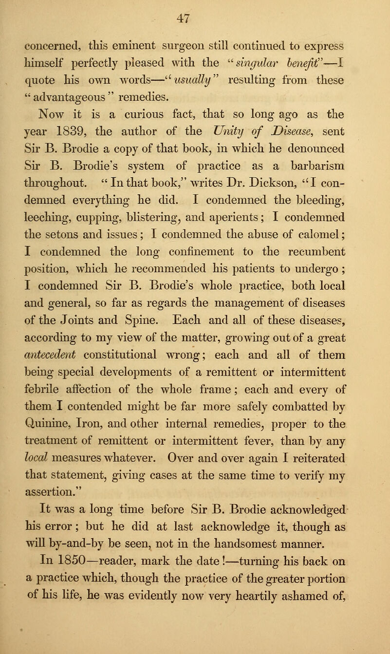 concerned, this eminent surgeon still continued to express himself perfectly pleased with the singular benefit—I quote his own words—u usually resulting from these  advantageous  remedies. Now it is a curious fact, that so long ago as the year 1839, the author of the Unity of Disease, sent Sir B. Brodie a copy of that book, in which he denounced Sir B. Brodie's system of practice as a barbarism throughout.  In that book, writes Dr. Dickson, ''I con- demned everything he did. I condemned the bleeding, leeching, cupping, blistering^ and aperients; I condemned the setons and issues; I condemned the abuse of calomel; I condemned the long confinement to the recumbent position, which he recommended his patients to undergo ; I condemned Sir B. Brodie's whole practice, both local and general, so far as regards the management of diseases of the Joints and Spine. Each and all of these diseases, according to my view of the matter, growing out of a great antecedent constitutional wrong; each and all of them being special developments of a remittent or intermittent febrile affection of the whole frame; each and every of them I contended might be far more safely combatted by Quinine, Iron, and other internal remedies, proper to the treatment of remittent or intermittent fever, than by any local measures whatever. Over and over again I reiterated that statement, giving cases at the same time to verify my assertion. It was a long time before Sir B. Brodie acknowledged his error; but he did at last acknowledge it, though as will by-and-by be seen, not in the handsomest manner. In 1850—reader, mark the date!—turning his back on a practice which, though the practice of the greater portion of his life, he was evidently now very heartily ashamed of,