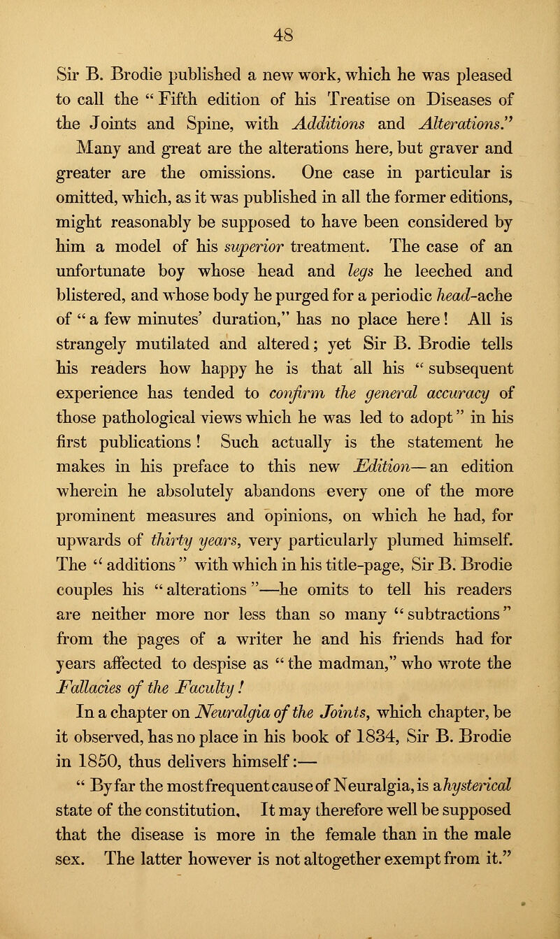 Sir B. Brodie published a new work, which he was pleased to call the  Fifth edition of his Treatise on Diseases of the Joints and Spine, with Additions and Alterations. Many and great are the alterations here, but graver and greater are the omissions. One case in particular is omitted, which, as it was published in all the former editions, might reasonably be supposed to have been considered by him a model of his superior treatment. The case of an unfortunate boy whose head and legs he leeched and blistered, and whose body he purged for a periodic head-ache of  a few minutes' duration, has no place here! All is strangely mutilated and altered; yet Sir B. Brodie tells his readers how happy he is that all his  subsequent experience has tended to confirm the general accuracy of those pathological views which he was led to adopt in his first publications! Such actually is the statement he makes in his preface to this new Edition—an edition wherein he absolutely abandons every one of the more prominent measures and opinions, on which he had, for upwards of thirty years, very particularly plumed himself. The u additions  with which in his title-page, Sir B. Brodie couples his  alterations —he omits to tell his readers are neither more nor less than so many subtractions from the pages of a writer he and his friends had for years affected to despise as  the madman, who wrote the Fallacies of the Faculty ! In a chapter on Neuralgia of the Joints, which chapter, be it observed, has no place in his book of 1834, Sir B. Brodie in 1850, thus delivers himself:—  By far the most frequent cause of Neuralgia, is ^hysterical state of the constitution. It may therefore well be supposed that the disease is more in the female than in the male sex. The latter however is not altogether exempt from it.