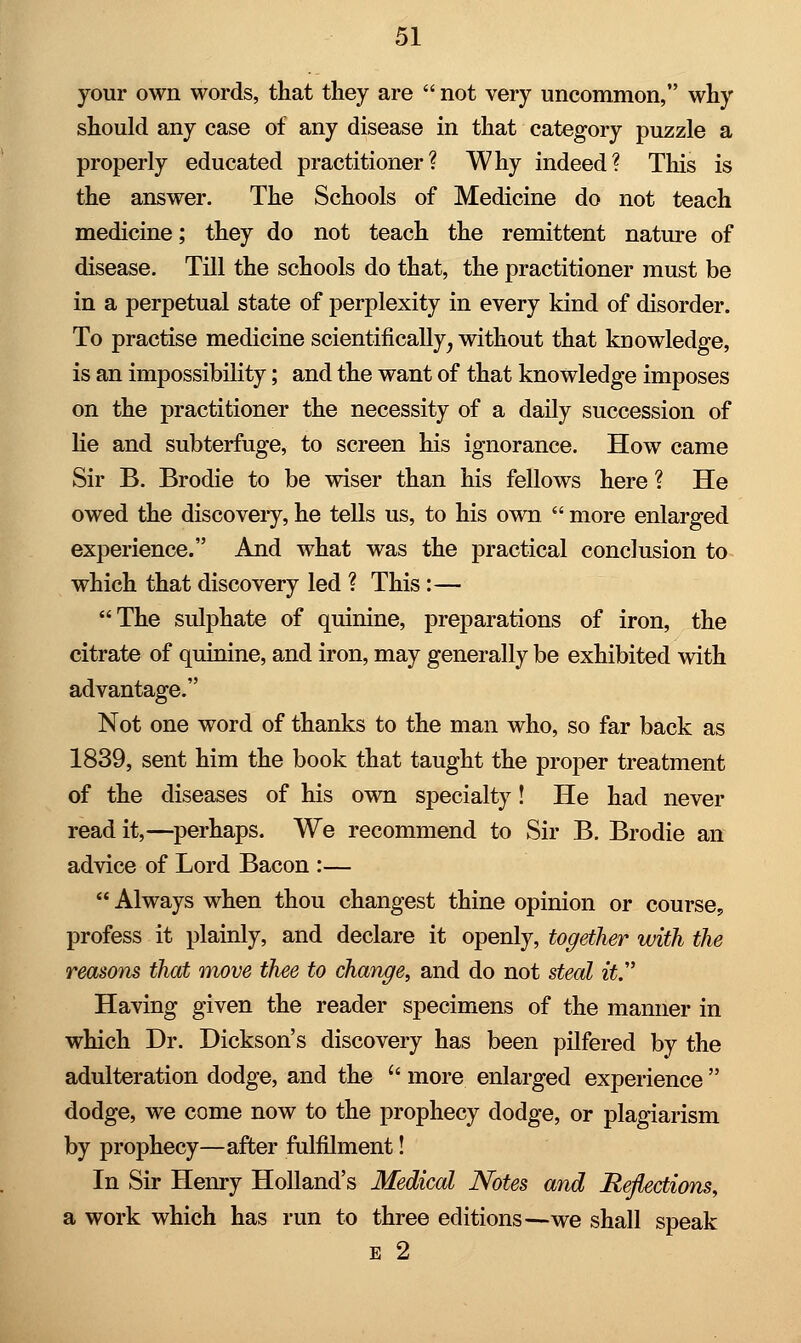 your own words, that they are  not very uncommon, why should any case of any disease in that category puzzle a properly educated practitioner? Why indeed? This is the answer. The Schools of Medicine do not teach medicine; they do not teach the remittent nature of disease. Till the schools do that, the practitioner must be in a perpetual state of perplexity in every kind of disorder. To practise medicine scientifically, without that knowledge, is an impossibility; and the want of that knowledge imposes on the practitioner the necessity of a daily succession of he and subterfuge, to screen his ignorance. How came Sir B. Brodie to be wiser than his fellows here ? He owed the discovery, he tells us, to his own  more enlarged experience. And what was the practical conclusion to which that discovery led ? This:— The sulphate of quinine, preparations of iron, the citrate of quinine, and iron, may generally be exhibited with advantage. Not one word of thanks to the man who, so far back as 1839, sent him the book that taught the proper treatment of the diseases of his own specialty! He had never read it,—perhaps. We recommend to Sir B. Brodie an advice of Lord Bacon :—  Always when thou changest thine opinion or course, profess it plainly, and declare it openly, together with the reasons that move thee to change, and do not steal it Having given the reader specimens of the manner in which Dr. Dickson's discovery has been pilfered by the adulteration dodge, and the  more enlarged experience  dodge, we come now to the prophecy dodge, or plagiarism by prophecy—after fulfilment! In Sir Henry Holland's Medical Notes and Reflections, a work which has run to three editions—we shall speak e 2