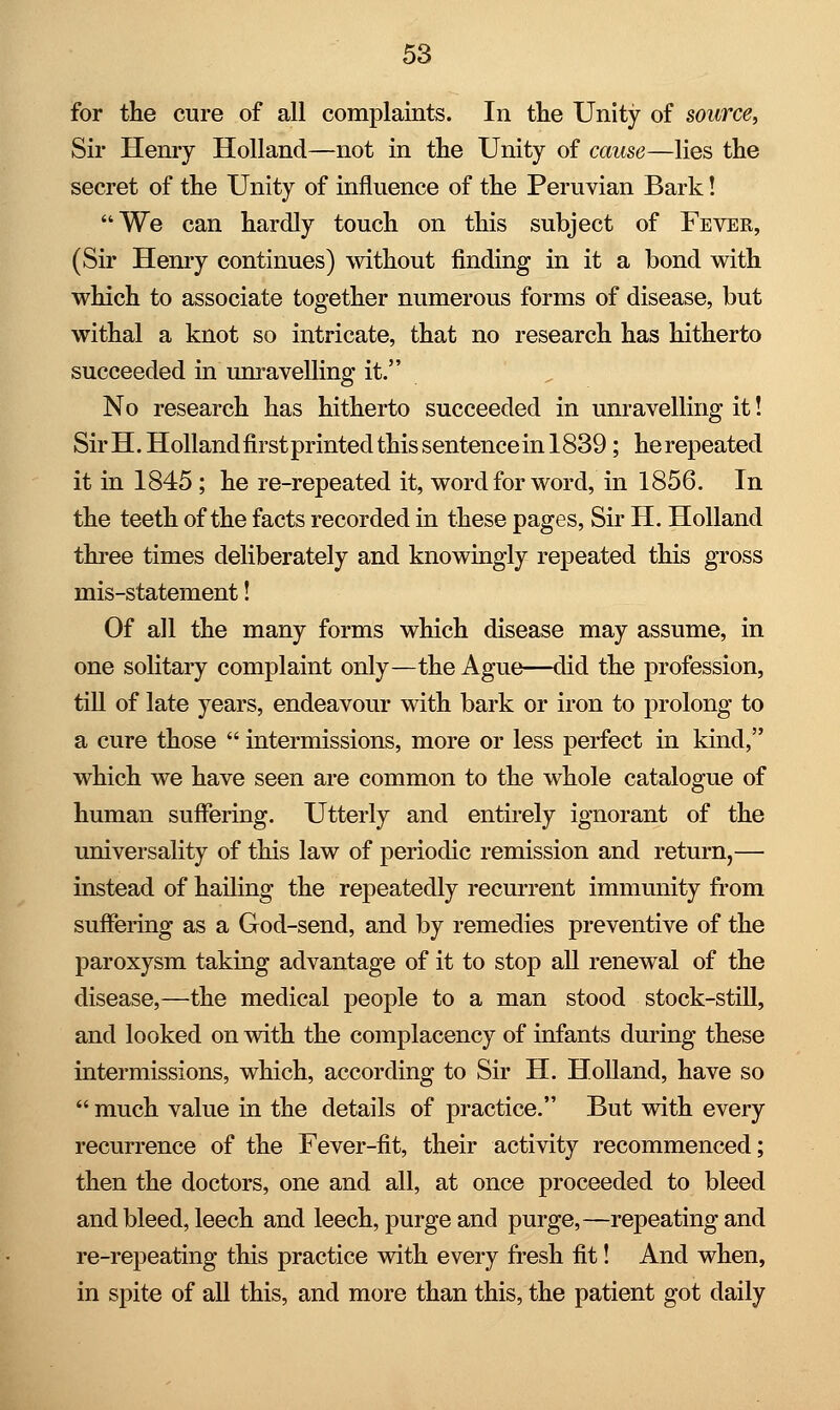 for the cure of all complaints. In the Unity of source, Sir Henry Holland—not in the Unity of cause—lies the secret of the Unity of influence of the Peruvian Bark! We can hardly touch on this subject of Fever, (Sir Henry continues) without finding in it a bond with which to associate together numerous forms of disease, but withal a knot so intricate, that no research has hitherto succeeded in unravelling it. No research has hitherto succeeded in unravelling it! Sir H. Holland first printed this sentence in 1839 ; he repeated it in 1845 ; he re-repeated it, word for word, in 1856. In the teeth of the facts recorded in these pages, Sir H. Holland three times deliberately and knowingly repeated this gross mis-statement! Of all the many forms which disease may assume, in one solitary complaint only—the Ague—did the profession, till of late years, endeavour with bark or iron to prolong to a cure those  intermissions, more or less perfect in kind, which we have seen are common to the whole catalogue of human suffering. Utterly and entirely ignorant of the universality of this law of periodic remission and return,— instead of hailing the repeatedly recurrent immunity from suffering as a God-send, and by remedies preventive of the paroxysm taking advantage of it to stop all renewal of the disease,—the medical people to a man stood stock-still, and looked on with the complacency of infants during these intermissions, which, according to Sir H. Holland, have so  much value in the details of practice. But with every recurrence of the Fever-fit, their activity recommenced; then the doctors, one and all, at once proceeded to bleed and bleed, leech and leech, purge and purge,—repeating and re-repeating this practice with every fresh fit! And when, in spite of all this, and more than this, the patient got daily